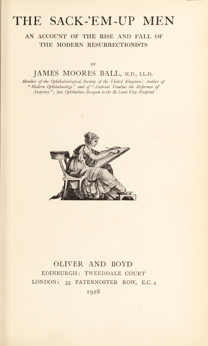 AN ACCOUNT OF THE RISE AND FALL OF THE MODERN RESURRECTIONISTS BY JAMES MOORES BALL, m.d., ll.d. Member of the Ophthalmological Society of the United Kingdom; Author of '■'‘Modern Ophthalmology'' and of  Andreas Vesalius the Reformer of Anatomy; late Ophthalmic Surgeon to the St Louis City Hospital OLIVER AND BOYD EDINBURGH: TVVEEDDALE COURT LONDON: 33 PATERNOSTER ROW, E.C. 4 1928