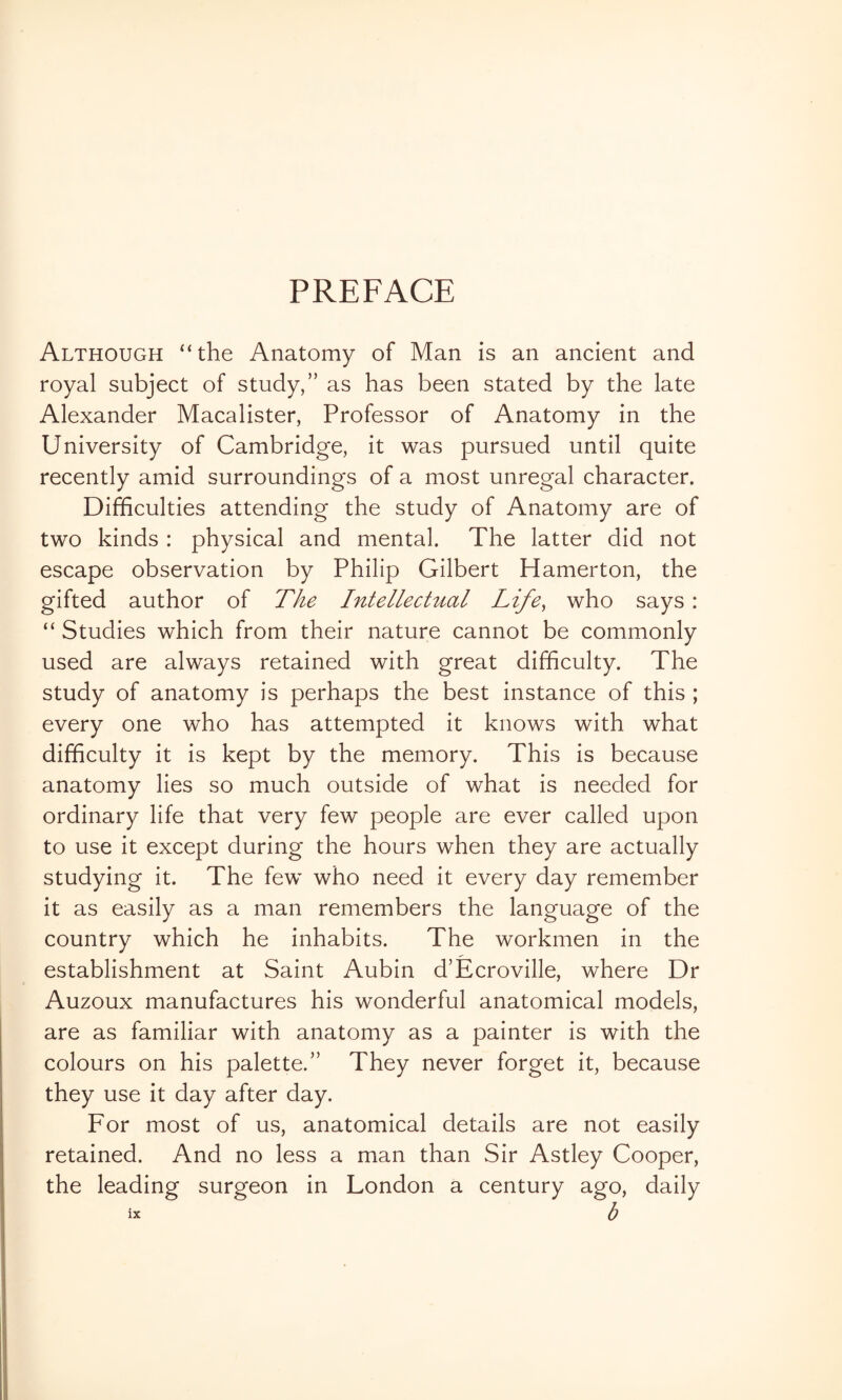 PREFACE Although ‘‘the Anatomy of Man is an ancient and royal subject of study,” as has been stated by the late Alexander Macalister, Professor of Anatomy in the University of Cambridge, it was pursued until quite recently amid surroundings of a most unregal character. Difficulties attending the study of Anatomy are of two kinds : physical and mental. The latter did not escape observation by Philip Gilbert Hamerton, the gifted author of The hitellectual Life, who says : “ Studies which from their nature cannot be commonly used are always retained with great difficulty. The study of anatomy is perhaps the best instance of this ; every one who has attempted it knows with what difficulty it is kept by the memory. This is because anatomy lies so much outside of what is needed for ordinary life that very few people are ever called upon to use it except during the hours when they are actually studying it. The few who need it every day remember it as easily as a man remembers the language of the country which he inhabits. The workmen in the establishment at Saint Aubin d’Ecroville, where Dr Auzoux manufactures his wonderful anatomical models, are as familiar with anatomy as a painter is with the colours on his palette.” They never forget it, because they use it day after day. For most of us, anatomical details are not easily retained. And no less a man than Sir Astley Cooper, the leading surgeon in London a century ago, daily