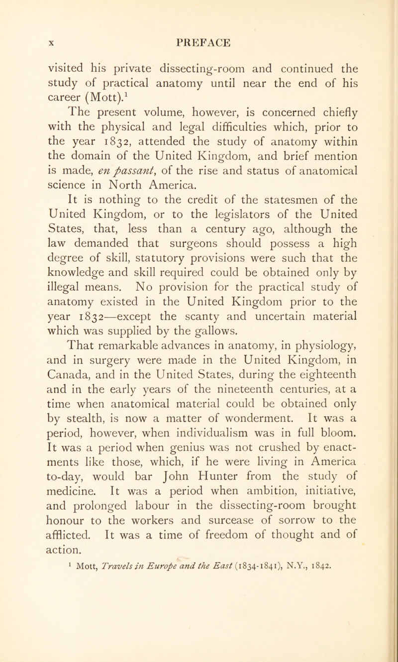 visited his private dissecting-room and continued the study of practical anatomy until near the end of his career (Mott)d The present volume, however, is concerned chiefly with the physical and legal difficulties which, prior to the year 1832, attended the study of anatomy within the domain of the United Kingdom, and brief mention is made, en passant, of the rise and status of anatomical science in North America. It is nothing to the credit of the statesmen of the United Kingdom, or to the legislators of the United States, that, less than a century ago, although the law demanded that surgeons should possess a high degree of skill, statutory provisions were such that the knowledge and skill required could be obtained only by illegal means. No provision for the practical study of anatomy existed in the United Kingdom prior to the year 1832—except the scanty and uncertain material which was supplied by the gallows. That remarkable advances in anatomy, in physiology, and in surgery were made in the United Kingdom, in Canada, and in the United States, during the eighteenth and in the early years of the nineteenth centuries, at a time when anatomical material could be obtained only by stealth, is now a matter of wonderment. It was a period, however, when individualism was in full bloom. It was a period when genius was not crushed by enact¬ ments like those, which, if he were living in America to-day, would bar John Hunter from the study of medicine. It was a period when ambition, initiative, and prolonged labour in the dissecting-room brought honour to the workers and surcease of sorrow to the afflicted. It was a time of freedom of thought and of action. ^ Mott, Travels m Europe and the East N.Y., 1842.