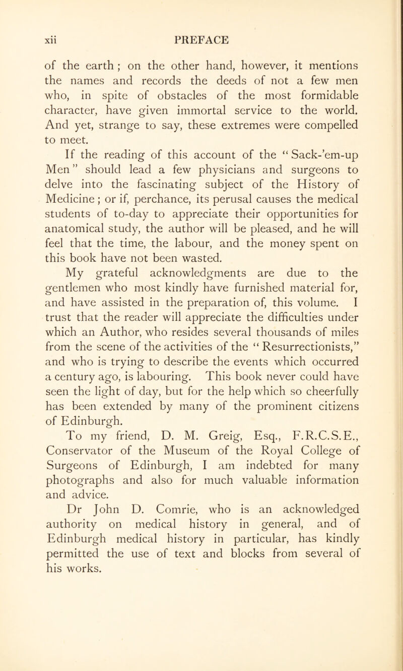 • • of the earth ; on the other hand, however, it mentions the names and records the deeds of not a few men who, in spite of obstacles of the most formidable character, have given immortal service to the world. And yet, strange to say, these extremes were compelled to meet. If the reading of this account of the “ Sack-’em-up Men” should lead a few physicians and surgeons to delve into the fascinating subject of the History of Medicine; or if, perchance, its perusal causes the medical students of to-day to appreciate their opportunities for anatomical study, the author will be pleased, and he will feel that the time, the labour, and the money spent on this book have not been wasted. My grateful acknowledgments are due to the gentlemen who most kindly have furnished material for, and have assisted in the preparation of, this volume. I trust that the reader will appreciate the difficulties under which an Author, who resides several thousands of miles from the scene of the activities of the “ Resurrectionists,” and who is trying to describe the events which occurred a century ago, is labouring. This book never could have seen the light of day, but for the help which so cheerfully has been extended by many of the prominent citizens of Edinburgh. To my friend, D. M. Greig, Esq., E.R.C.S.E., Conservator of the Museum of the Royal College of Surgeons of Edinburgh, I am indebted for many photographs and also for much valuable information and advice. Dr John D. Comrie, who is an acknowledged authority on medical history in general, and of Edinburgh medical history in particular, has kindly permitted the use of text and blocks from several of his works.