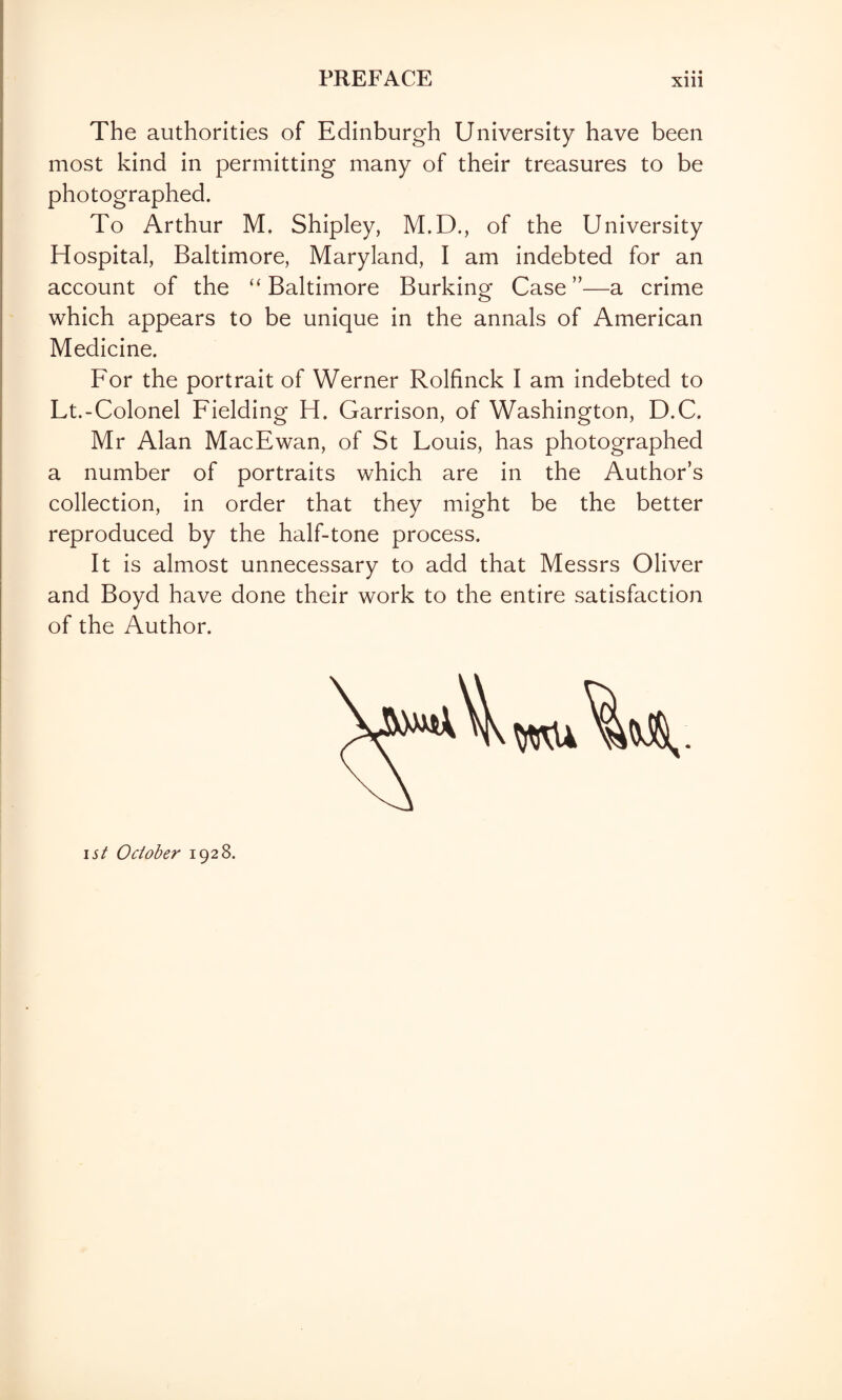 • • • The authorities of Edinburgh University have been most kind in permitting many of their treasures to be photographed. To Arthur M. Shipley, M.D., of the University Hospital, Baltimore, Maryland, I am indebted for an account of the “ Baltimore Burking Case ”—a crime which appears to be unique in the annals of American Medicine. For the portrait of Werner Rolfinck I am indebted to Lt.-Colonel Fielding H. Garrison, of Washington, D.C. Mr Alan MacEwan, of St Louis, has photographed a number of portraits which are in the Author’s collection, in order that they might be the better reproduced by the half-tone process. It is almost unnecessary to add that Messrs Oliver and Boyd have done their work to the entire satisfaction of the Author. ! i ist October 1928.