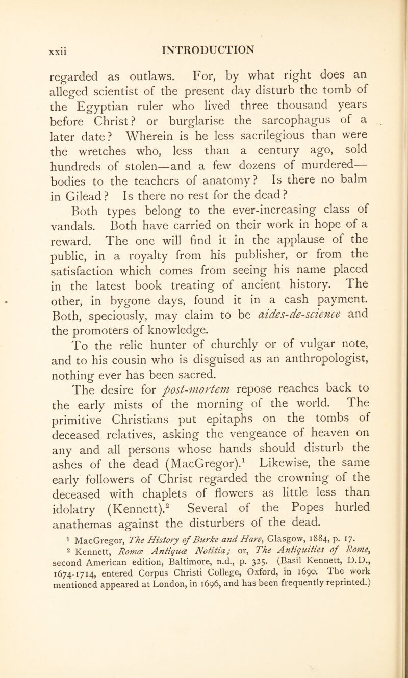 regarded as outlaws. For, by what right does an alleged scientist of the present day disturb the tomb of the Egyptian ruler who lived three thousand years before Christ ? or burglarise the sarcophagus of a later date? Wherein is he less sacrilegious than were the wretches who, less than a century ago, sold hundreds of stolen—and a few dozens of murdered— bodies to the teachers of anatomy ? Is there no balm in Gilead ? Is there no rest for the dead ? Both types belong to the ever-increasing class of vandals. Both have carried on their work in hope of a reward. The one will find it in the applause of the public, in a royalty from his publisher, or from the satisfaction which comes from seeing his name placed in the latest book treating of ancient history. The other, in bygone days, found it in a cash payment. Both, speciously, may claim to be aides-de-science and the promoters of knowledge. To the relic hunter of churchly or of vulgar note, and to his cousin who is disguised as an anthropologist, nothing ever has been sacred. The desire for post-mortem repose reaches back to the early mists of the morning of the world. The primitive Christians put epitaphs on the tombs of deceased relatives, asking the vengeance of heaven on any and all persons whose hands should disturb the ashes of the dead (MacGregor).^ Likewise, the same early followers of Christ regarded the crowning of the deceased with chaplets of flowers as little less than idolatry (Kennett).^ Several of the Popes hurled anathemas against the disturbers of the dead. 1 MacGregor, The History of Burke and Hare^ Glasgow, 1884, p. 17. ^ Kennett, Ro7n(2 A.nttQUCB Notitia, or. The J\.nti(]^uities of Ro?ne^ second American edition, Baltimore, n.d., p. 3^5* (Basil Kennett, D.D., 1674-1714, entered Corpus Christi College, Oxford, in 1690. The work mentioned appeared at London, in 1696, and has been frequently reprinted.)