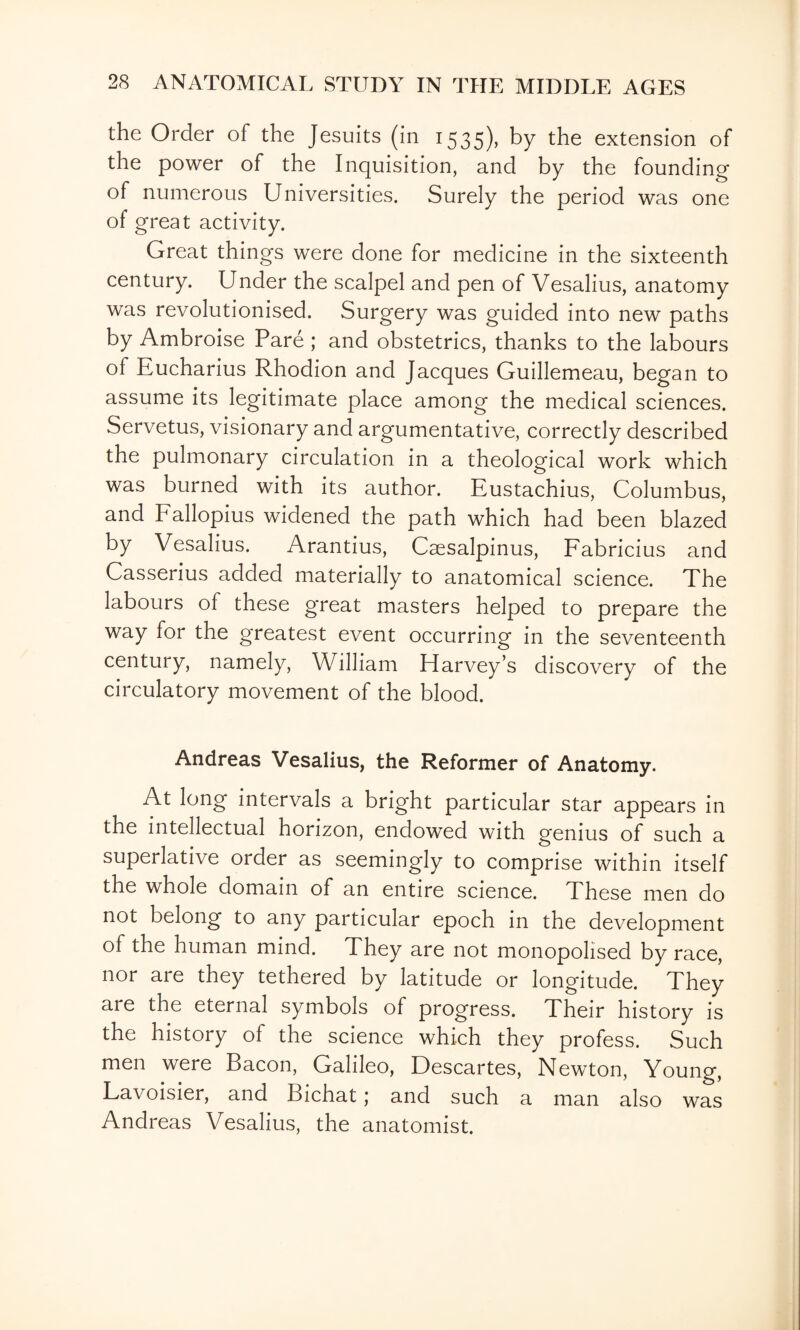 the Order of the Jesuits (in 1535), by the extension of the power of the Inquisition, and by the founding of numerous Universities. Surely the period was one of great activity. Great things were done for medicine in the sixteenth century. Under the scalpel and pen of Vesalius, anatomy was revolutionised. Surgery was guided into new paths by Ambroise Pare; and obstetrics, thanks to the labours of Eucharius Rhodion and Jacques Guillemeau, began to assume its legitimate place among the medical sciences. Servetus, visionary and argumentative, correctly described the pulmonary circulation in a theological work which was burned with its author. Eustachius, Columbus, and Eallopius widened the path which had been blazed by Vesalius. Arantius, Caesalpinus, Fabricius and Casserius added materially to anatomical science. The labours of these great masters helped to prepare the way for the greatest event occurring in the seventeenth century, namely, William Harvey’s discovery of the circulatory movement of the blood. Andreas Vesalius, the Reformer of Anatomy. At long intervals a bright particular star appears in the intellectual horizon, endowed with genius of such a superlative order as seemingly to comprise within itself the whole domain of an entire science. These men do not belong to any particular epoch in the development of the human mind. They are not monopolised by race, nor are they tethered by latitude or longitude. They are the eternal symbols of progress. Their history is the history of the science which they profess. Such men were Bacon, Galileo, Descartes, Newton, Young, Lavoisier, and Bichat ,* and such a man also was Andreas Vesalius, the anatomist.