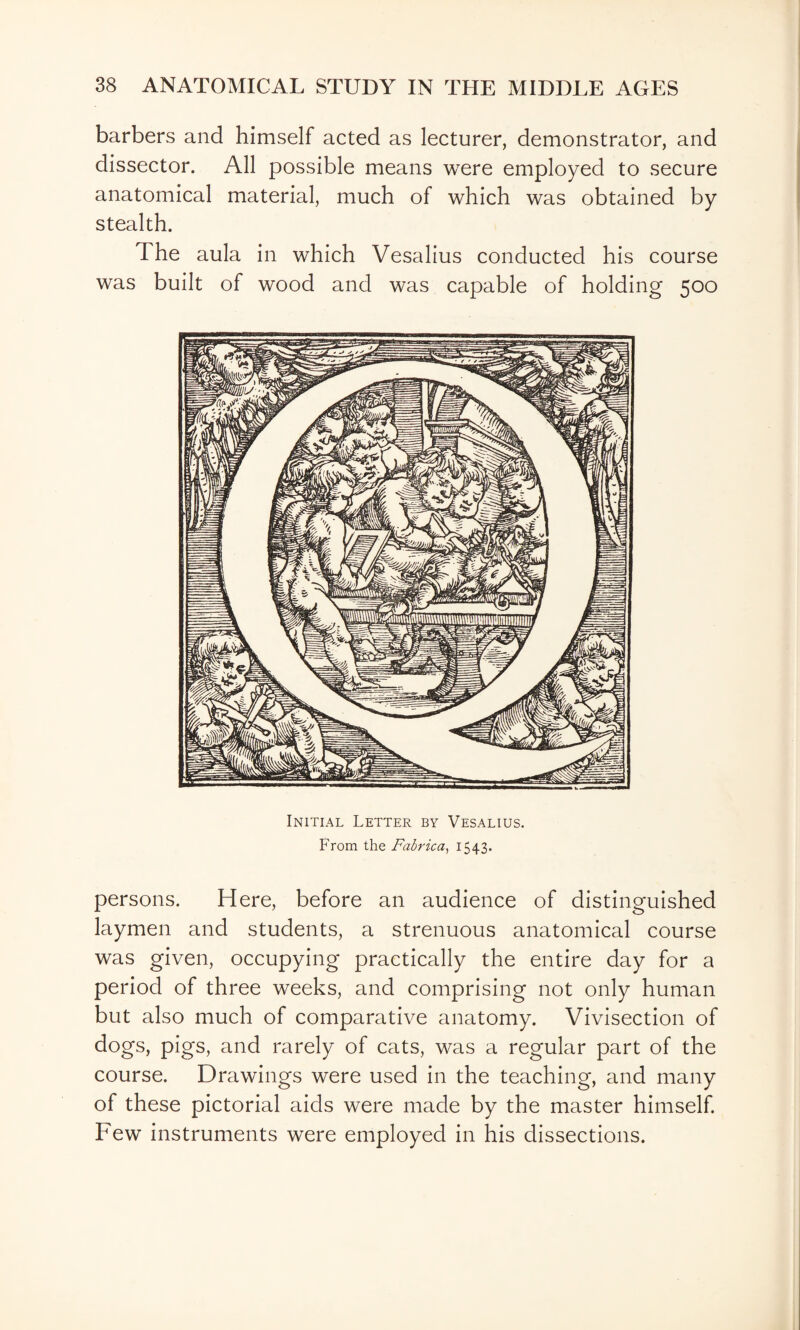 barbers and himself acted as lecturer, demonstrator, and dissector. All possible means were employed to secure anatomical material, much of which was obtained by stealth. The aula in which Vesalius conducted his course was built of wood and was capable of holding 500 Initial Letter by Vesalius. From the Fabrica^ 1543* persons. Here, before an audience of distinguished laymen and students, a strenuous anatomical course was given, occupying practically the entire day for a period of three weeks, and comprising not only human but also much of comparative anatomy. Vivisection of dogs, pigs, and rarely of cats, was a regular part of the course. Drawings were used in the teaching, and many of these pictorial aids were made by the master himself Few instruments were employed in his dissections.