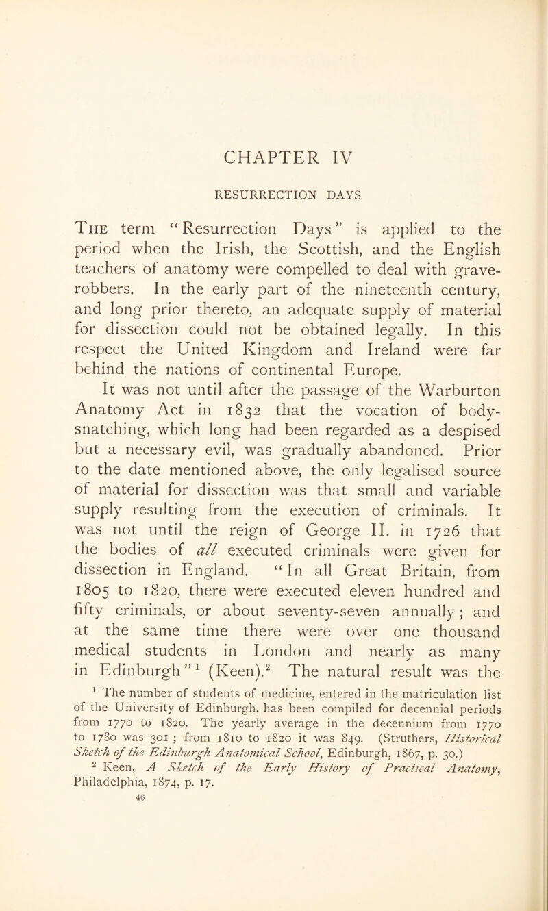 CHAPTER IV RESURRECTION DAYS The term “ Resurrection Days ” is applied to the period when the Irish, the Scottish, and the English teachers of anatomy were compelled to deal with grave- robbers. In the early part of the nineteenth century, and long prior thereto, an adequate supply of material for dissection could not be obtained legally. In this respect the United Kingdom and Ireland were far behind the nations of continental Europe. It was not until after the passage of the Warburton Anatomy Act in 1832 that the vocation of body- snatching, which long had been regarded as a despised but a necessary evil, was gradually abandoned. Prior to the date mentioned above, the only legalised source of material for dissection was that small and variable supply resulting from the execution of criminals. It was not until the reign of George II. in 1726 that the bodies of all executed criminals were given for o dissection in England. “ In all Great Britain, from 1805 to 1820, there were executed eleven hundred and fifty criminals, or about seventy-seven annually; and at the same time there were over one thousand medical students in London and nearly as many in Edinburgh”^ (Keen).^ The natural result was the ^ The number of students of medicine, entered in the matriculation list of the University of Edinburgh, has been compiled for decennial periods from 1770 to 1820. The yearly average in the decennium from 1770 to 1780 was 301 ; from 1810 to 1820 it was 849. (Struthers, Historical Sketch of the Edmbiirgh Aiiatomical School^ Edinburgh, 1867, p, 30.) ^ Keen, A Sketch of the Early History of Practical Anatomy^ Philadelphia, 1874, p. 17.