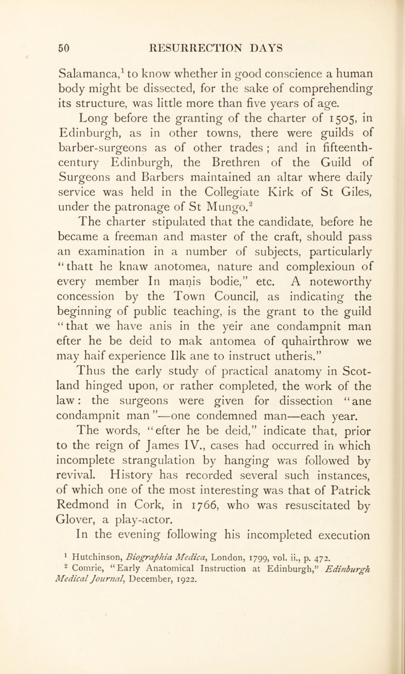 Salamanca,^ to know whether in good conscience a human body might be dissected, for the sake of comprehending its structure, was little more than five years of age. Long before the granting of the charter of 1505, in Edinburgh, as in other towns, there were guilds of barber-surgeons as of other trades ; and in fifteenth- century Edinburgh, the Brethren of the Guild of Surgeons and Barbers maintained an altar where daily service was held in the Collegiate Kirk of St Giles, under the patronage of St Mungo.^ The charter stipulated that the candidate, before he became a freeman and master of the craft, should pass an examination in a number of subjects, particularly “ thatt he knaw anotomea, nature and complexioun of every member In manis bodie,” etc. A noteworthy concession by the Town Council, as indicating the beginning of public teaching, is the grant to the guild “that we have anis in the yeir ane condampnit man efter he be deid to mak antomea of quhairthrow we may haif experience Ilk ane to instruct utheris.” Thus the early study of practical anatomy in Scot¬ land hinged upon, or rather completed, the work of the law: the surgeons were given for dissection “ane condampnit man ”—one condemned man—each year. The words, “efter he be deid,” indicate that, prior to the reign of James IV., cases had occurred in which incomplete strangulation by hanging was followed by revival. History has recorded several such instances, of which one of the most interesting was that of Patrick Redmond in Cork, in 1766, who was resuscitated by Glover, a play-actor. In the evening following his incompleted execution ^ Hutchinson, Biographia Medica^ London, 1799, vol. ii., p. 472. 2 Comrie, “Early Anatomical Instruction at Edinburgh,’^ Edinburgh Medical Journal^ December, 1922.