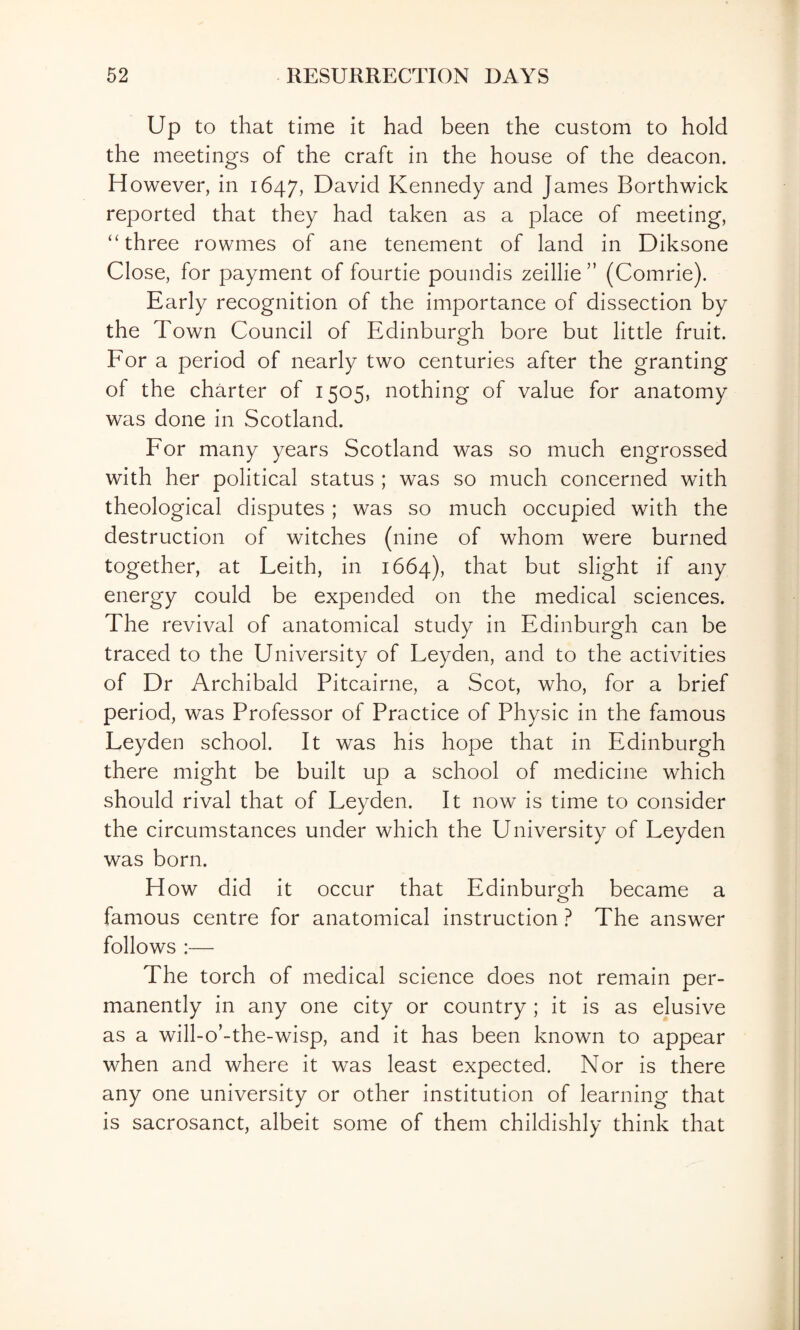 Up to that time it had been the custom to hold the meetings of the craft in the house of the deacon. H owever, in 1647, David Kennedy and James Borthwick reported that they had taken as a place of meeting, “three rowmes of ane tenement of land in Diksone Close, for payment of fourtie poundis zeillie ” (Comrie). Early recognition of the importance of dissection by the Town Council of Edinburgh bore but little fruit. For a period of nearly two centuries after the granting of the charter of 1505, nothing of value for anatomy was done in Scotland. For many years Scotland was so much engrossed with her political status ; was so much concerned with theological disputes ; was so much occupied with the destruction of witches (nine of whom were burned together, at Leith, in 1664), that but slight if any energy could be expended on the medical sciences. The revival of anatomical study in Edinburgh can be traced to the University of Leyden, and to the activities of Dr Archibald Pitcairne, a Scot, who, for a brief period, was Professor of Practice of Physic in the famous Leyden school. It was his hope that in Edinburgh there might be built up a school of medicine which should rival that of Leyden. It now is time to consider the circumstances under which the University of Leyden was born. How did it occur that Edinburgh became a famous centre for anatomical instruction ? The answer follows :— The torch of medical science does not remain per¬ manently in any one city or country ; it is as elusive as a will-o’-the-wisp, and it has been known to appear when and where it was least expected. Nor is there any one university or other institution of learning that is sacrosanct, albeit some of them childishly think that