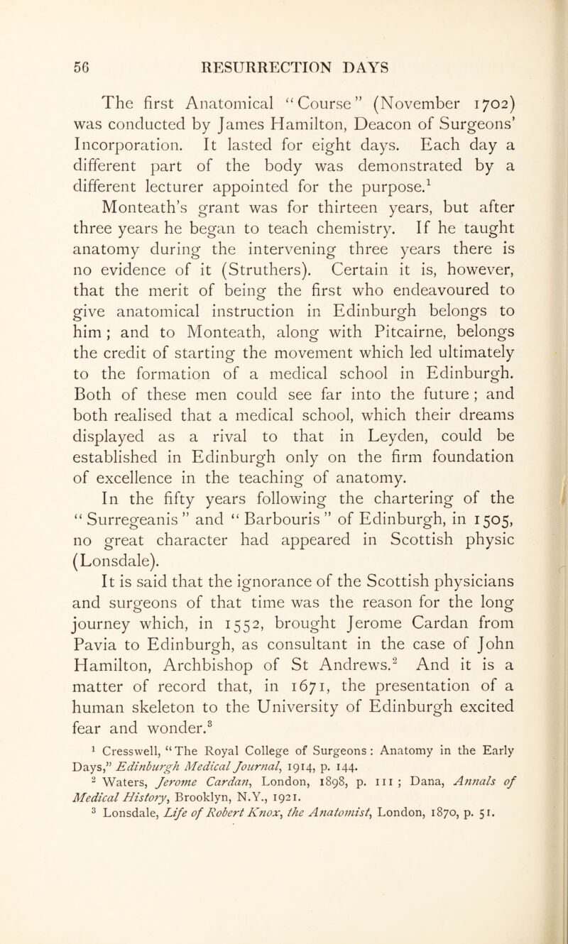 The first Anatomical '‘Course” (November 1702) was conducted by James Hamilton, Deacon of Surgeons’ Incorporation. It lasted for eight days. Each day a different part of the body was demonstrated by a different lecturer appointed for the purpose.^ Monteath’s grant was for thirteen years, but after three years he began to teach chemistry. If he taught anatomy during the intervening three years there is no evidence of it (Struthers). Certain it is, however, that the merit of being the first who endeavoured to give anatomical instruction in Edinburgh belongs to him ; and to Monteath, along with Pitcairne, belongs the credit of starting the movement which led ultimately to the formation of a medical school in Edinburgh. Both of these men could see far into the future ; and both realised that a medical school, which their dreams displayed as a rival to that in Leyden, could be established in Edinburgh only on the firm foundation of excellence in the teaching of anatomy. In the fifty years following the chartering of the “ Surregeanis ” and “ Barbouris ” of Edinburgh, in 1505, no great character had appeared in Scottish physic (Lonsdale). It is said that the ignorance of the Scottish physicians and surgeons of that time was the reason for the long journey which, in 1552, brought Jerome Cardan from Pavia to Edinburgh, as consultant in the case of John Hamilton, Archbishop of St Andrews.^ And it is a matter of record that, in 1671, the presentation of a human skeleton to the University of Edinburgh excited fear and wonder.^ 1 Cresswell, “The Royal College of Surgeons: Anatomy in the Early Days,’^ Edinburgh Medical Journal^ 1914? P- I44* ^ Waters, Jerome Cardait^ London, 1898, p. m; Dana, A?tnals of Medical History^ Brooklyn, N.Y., 1921. ^ Lonsdale, Life of Robert Kfiox^ the Anatomist, London, 1870, p. 51.