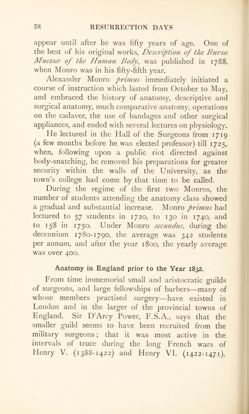 appear until after he was fifty years of age. One of the best of his original works, Description of the Bttrsa Mncosce of the Human Body, was published in 1788, when Monro was in his fifty-fifth year. Alexander Monro primits immediately initiated a course of instruction which lasted from October to May, and embraced the history of anatomy, descriptive and surgical anatomy, much comparative anatomy, operations on the cadaver, the use of bandages and other surgical appliances, and ended with several lectures on physiology. He lectured in the Hall of the Surgeons from 1719 (a few months before he was elected professor) till 1725, when, following upon a public riot directed against body-snatching, he removed his preparations for greater security within the walls of the University, as the town’s college had come by that time to be called. During the regime of the first two Monros, the number of students attending the anatomy class showed a gradual and substantial increase. Monro prhmts had lectured to 57 students in 1720, to 130 in 1740, and to 158 in 1750. Under Monro secundus, during the decennium 1780-1790, the average was 342 students per annum, and after the year 1800, the yearly average was over 400. Anatomy in England prior to the Year 1832. From time immemorial small and aristocratic guilds of surgeons, and large fellowships of barbers—many of whose members practised surgery—have existed in London and in the larger of the provincial towns of England. Sir D’Arcy Power, F.S.A., says that the smaller guild seems to have been recruited from the military surgeons; that it was most active in the intervals of truce during the long French wars of Henry V. (1388-1422) and Henry VI. (1422-1471),