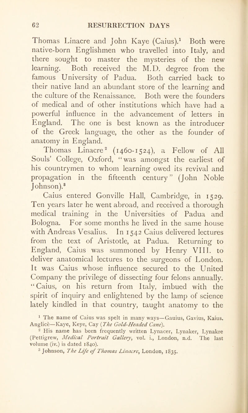 Thomas Linacre and John Kaye (Caius)d Both were native-born Englishmen who travelled into Italy, and there sought to master the mysteries of the new learning. Both received the M.D. degree from the famous University of Padua. Both carried back to their native land an abundant store of the learning and the culture of the Renaissance. Both were the founders of medical and of other institutions which have had a powerful influence in the advancement of letters in England. The one is best known as the introducer of the Greek language, the other as the founder of anatomy in England. Thomas Linacre^ (1460-1524), a Fellow of All Souls’ College, Oxford, “w^as amongst the earliest of his countrymen to whom learning owed its revival and propagation in the fifteenth century” (John Noble Johnson).^ Caius entered Gonville Hall, Cambridge, in 1529. Ten years later he went abroad, and received a thorough medical training in the Universities of Padua and Bologna. For some months he lived in the same house with Andreas Vesalius. In 1542 Caius delivered lectures from the text of Aristotle, at Padua. Returning to England, Caius was summoned by Henry VI11, to deliver anatomical lectures to the surgeons of London. It was Caius whose influence secured to the United Company the privilege of dissecting four felons annually. “Caius, on his return from Italy, imbued with the spirit of inquiry and enlightened by the lamp of science lately kindled in that country, taught anatomy to the 1 The name of Caius was spelt in many ways—Gauius, Gavius, Kaius. Anglice—Kaye, Keye, Cay {The Gold-Headed Cafie). 2 His name has been frequently written Lynacer, Lynaker, Lynakre (Pettigrew, Medical Portrait Gallery^ vol. i., London, n.d. The last volume (iv.) is dated 1840). ^ Johnson, The Life of Thomas Linacre^ London, 1835.