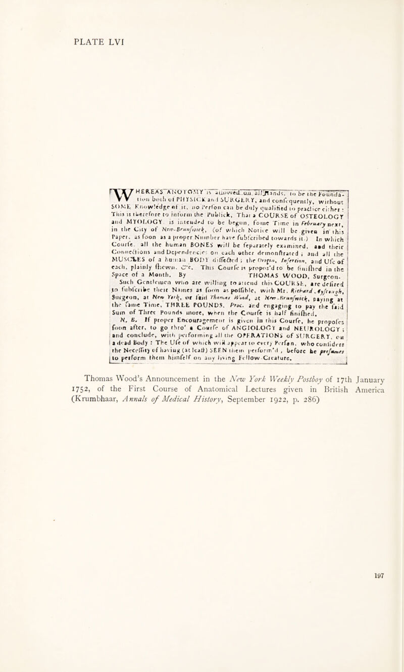 W SON H E REAS A-N 0T07rrY-n 4 TT/In -inds. ...ITr i hTTISir \ lU'ii biu{1 uf PH YS1(>K aiiil SL'R(jE[V Y, ai)(i confcrjufntly, wifhout '.L Know!fdgr«i it. no iVrCoi) can be duly oualiHed to pradlicr citht-r: 'riiis IS tlietcfruf to inronii the Piiblick, That a COURSE of OSTEOLOGY and MYOLOGY is ititewdej to be be^on, foinc Time in next, in the City of Hov-Brunfmeb^ (of which Notice wili be given in'this Paper, as foon as a proper Number have fubi'eribed towards it ) In which Courlc. all the human BONES will be feparatrly examined, asd tiieir CorMtcc‘fions and Ocpendencies on each other demonflratcd ; and all tiic MUSCLES of .1 human BODY difTeftcd ; the 0>r^i«, /«/err/oM, atid Ufe of eacii, plainly llicwn, C'c. This Courlc is prop<>s'd to be (iiunied in the Space of .a Month. By THOMAS WOOD, Surgeon. Such Gcnticiucn wtio are wiHing to attend this COURSE, aredefirri I to fiibrcnUc thcit Names as fo<m as polHblc, with Mr, RicharA ,4yfr»:igh, .Surgeon, at Hem Yeil^, or faid Theni/tj Yitar/, at Here.Hrunfntel^, paying at the Jainc Time, THRt,E POUNDS. Prac. artd engaging to pay the (aid i Sum of Three Pounds more, wneii the Courfc is lialf firtifhed, ‘ H, B. If proper Encoufagemcnr is given ill this Courfc, he propofes foon after, to go thro' a Courfc of ANGIOi.OGY and NEUROLOGY ; and conclude, with pciforming all tiie OPERATIONS of SURGERY, ca adcad Body : The Ufe of which vviit appear to every Perfan. whoconlidcre . the NccclTity of having (at lead) SEEN ihcm petformM , before Be f>ref$tn>e> j to petForm them himfelf on any living Et How Creature. Thomas Wood’s Announcement in the New York Weekly Postboy of 17th January 1752, of the First Course of Anatomical Lectures given in British America (Krumbhaar, A^ifials of Medical History., September 1922, p. 286) 197