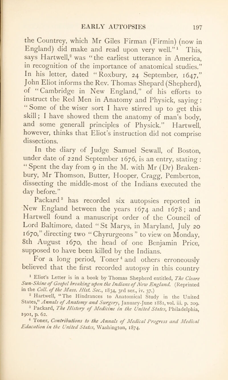 the Countrey, which Mr Giles Firman (Firmin) (now in England) did make and read upon very well.”^ This, says Hartwell,^ was ‘The earliest utterance in America, in recognition of the importance of anatomical studies.” In his letter, dated “ Roxbury, 24 September, 1647,” John Eliot informs the Rev. Thomas Shepard (Shepherd), of “Cambridge in New England,” of his efforts to instruct the Red Men in Anatomy and Physick, saying : “ Some of the wiser sort I have stirred up to get this skill; I have showed them the anatomy of man’s body, and some generall principles of Physick.” Hartwell, however, thinks that Eliot’s instruction did not comprise dissections. In the diary of Judge Samuel Sewall, of Boston, under date of 22nd September 1676, is an entry, stating : “Spent the day from 9 in the M. with Mr (Dr) Braken- bury, Mr Thomson, Butter, Hooper, Cragg, Pemberton, dissecting the middle-most of the Indians executed the day before.” Packard^ has recorded six autopsies reported in New England between the years 1674 and 1678; and Hartwell found a manuscript order of the Council of Lord Baltimore, dated “St Marys, in Maryland, July 20 1670,” directing two “ Chyrurgeons ” to view on Monday, 8th August 1670, the head of one Benjamin Price, supposed to have been killed by the Indians. For a long period, Toner ^ and others erroneously believed that the first recorded autopsy in this country ^ Eliot’s Letter is in a book by Thomas Shepherd entitled, The Cleare Sun-Shine of Gospel breaking upon the Indians of New England, (Reprinted in the Coll, of the Mass. Hist. Soc., 1834, 3rd sen, iv. 37.) ^ Hartwell, “The Hindrances to Anatomical Study in the United States,” Annals of Anatomy and Surgery., January-June 1881, vol. iii. p. 209. ^ Packard, The History of Medicine in the United States., Philadelphia, 1901, p. 62. ^ Toner, Contributions to the Annals of Medical Progress and Medical Education in the United States, Washington, 1874.