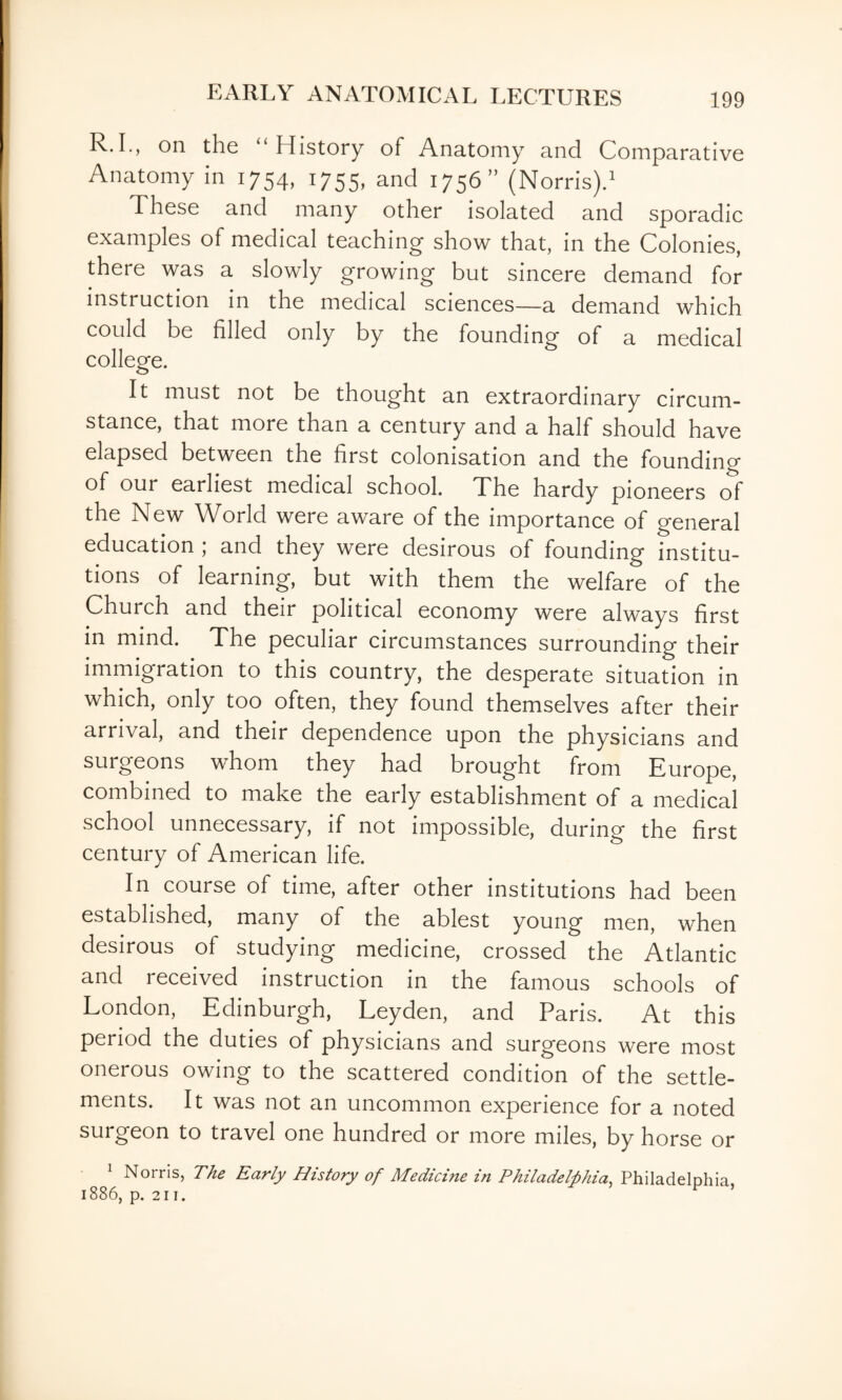 R.L, on the “History of Anatomy and Comparative Anatomy in 1754, 1755, and 1756 (Norris)d These and many other isolated and sporadic examples of medical teaching show that, in the Colonies, there was a slowly growing but sincere demand for instruction in the medical sciences—a demand which could be filled only by the founding of a medical college. It must not be thought an extraordinary circum¬ stance, that more than a century and a half should have elapsed between the first colonisation and the founding of our earliest medical school. The hardy pioneers of the New World were aware of the importance of general education ; and they were desirous of founding institu¬ tions of learning, but with them the welfare of the Church and their political economy were always first in mind. The peculiar circumstances surrounding their immigration to this country, the desperate situation in which, only too often, they found themselves after their arrival, and their dependence upon the physicians and surgeons whom they had brought from Europe, combined to make the early establishment of a medical school unnecessary, if not impossible, during the first century of American life. In course of time, after other institutions had been established, many of the ablest young men, when desirous of studying medicine, crossed the Atlantic and received instruction in the famous schools of London, Edinburgh, Leyden, and Paris. At this period the duties of physicians and surgeons were most onerous owing to the scattered condition of the settle¬ ments. It was not an uncommon experience for a noted surgeon to travel one hundred or more miles, by horse or ^ Norris, The Early History of Medicine in Philadelphia^ Philadelphia, 1886, p. 211. ’