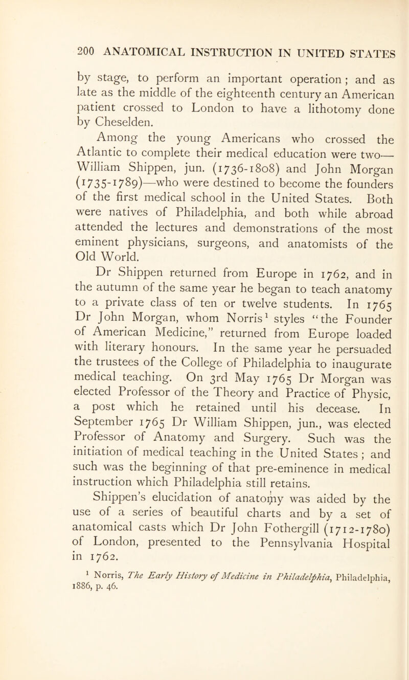 by stage, to perform an important operation ; and as late as the middle of the eighteenth century an American patient crossed to London to have a lithotomy done by Cheselden. Among the young Americans who crossed the Atlantic to complete their medical education were two— William Shippen, jun. (1736-1808) and John Morgan (1735-17S9)—who were destined to become the founders of the first medical school in the United States. Both were natives of Philadelphia, and both while abroad attended the lectures and demonstrations of the most eminent physicians, surgeons, and anatomists of the Old World. Dr Shippen returned from Europe in 1762, and in the autumn of the same year he began to teach anatomy to a private class of ten or twelve students. In 1765 Dr John Morgan, whom Norris^ styles “the Founder of American Medicine,” returned from Europe loaded with literary honours. In the same year he persuaded the trustees of the College of Philadelphia to inaugurate medical teaching. On 3rd May 1765 Dr Morgan was elected Professor of the Theory and Practice of Physic, a post which he retained until his decease. In September 1765 Dr William Shippen, jun., was elected Professor of Anatomy and Surgery. Such was the initiation of medical teaching in the United States ; and such w^as the beginning of that pre-eminence in medical instruction which Philadelphia still retains. Shippen’s elucidation of anatoijiy was aided by the use of a series of beautiful charts and by a set of anatomical casts which Dr John Fothergill (1712-1780) of London, presented to the Pennsylvania Hospital in 1762. 1 Norris, The Early History of Medicine in Philadelphia, Philadelphia, 1886, p. 46. ’