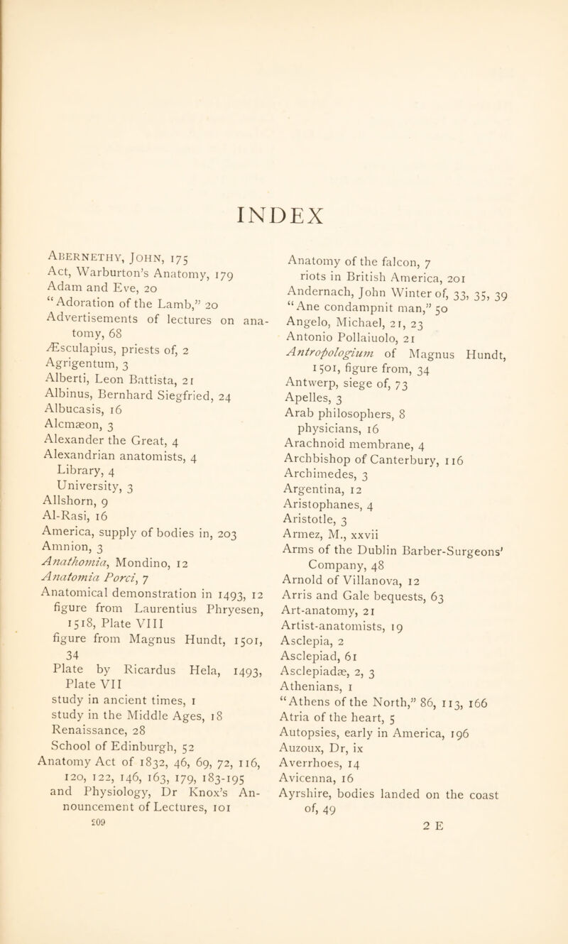 INDEX Abernethy, John, 175 Act, Warburton’s Anatomy, 179 Adam and Eve, 20 ‘‘Adoration of the Lamb,’^ 20 Advertisements of lectures on ana¬ tomy, 68 ^sculapius, priests of, 2 Agrigentum, 3 xXlberti, Leon Battista, 21 Albinus, Bernhard Siegfried, 24 Albucasis, 16 Alcmaeon, 3 Alexander the Great, 4 Alexandrian anatomists, 4 Library, 4 University, 3 Allshorn, 9 Al-Rasi, 16 America, supply of bodies in, 203 Amnion, 3 Ajiathoinia^ Mondino, 12 A7iatomia Porci^ 7 Anatomical demonstration in 1493, 12 figure from Laurentius Phryesen, 1518, Plate VIII figure from Magnus Hundt, 1501, 34 Plate by Ricardus Hela, 1493, Plate VII study in ancient times, i study in the Middle Ages, 18 Renaissance, 28 School of Edinburgh, 52 Anatomy Act of 1832, 46, 69, 72, 116, 120, 122, 146, 163, 179, 183-195 and Physiology, Dr Knox’s An¬ nouncement of Lectures, loi £09 Anatomy of the falcon, 7 riots in British America, 201 Andernach, John Winter of, 33, 35, 39 “ Ane condampnit man,” 50 Angelo, Michael, 21, 23 Antonio Pollaiuolo, 21 Antropologium of Magnus Hundt, 1501, figure from, 34 Antwerp, siege of, 73 Apelles, 3 Arab philosophers, 8 physicians, 16 Arachnoid membrane, 4 Archbishop of Canterbury, 116 Archimedes, 3 Argentina, 12 Aristophanes, 4 Aristotle, 3 Armez, M., xxvii Arms of the Dublin Barber-Surgeons’ Company, 48 Arnold of Villanova, 12 Arris and Gale bequests, 63 Art-anatomy, 21 Artist-anatomists, 19 Asclepia, 2 Asclepiad, 61 Asclepiadae, 2, 3 Athenians, i “Athens of the North,” 86, 113, 166 Atria of the heart, 5 Autopsies, early in America, 196 Auzoux, Dr, ix Averrhoes, 14 Avicenna, 16 Ayrshire, bodies landed on the coast of, 49 2 E