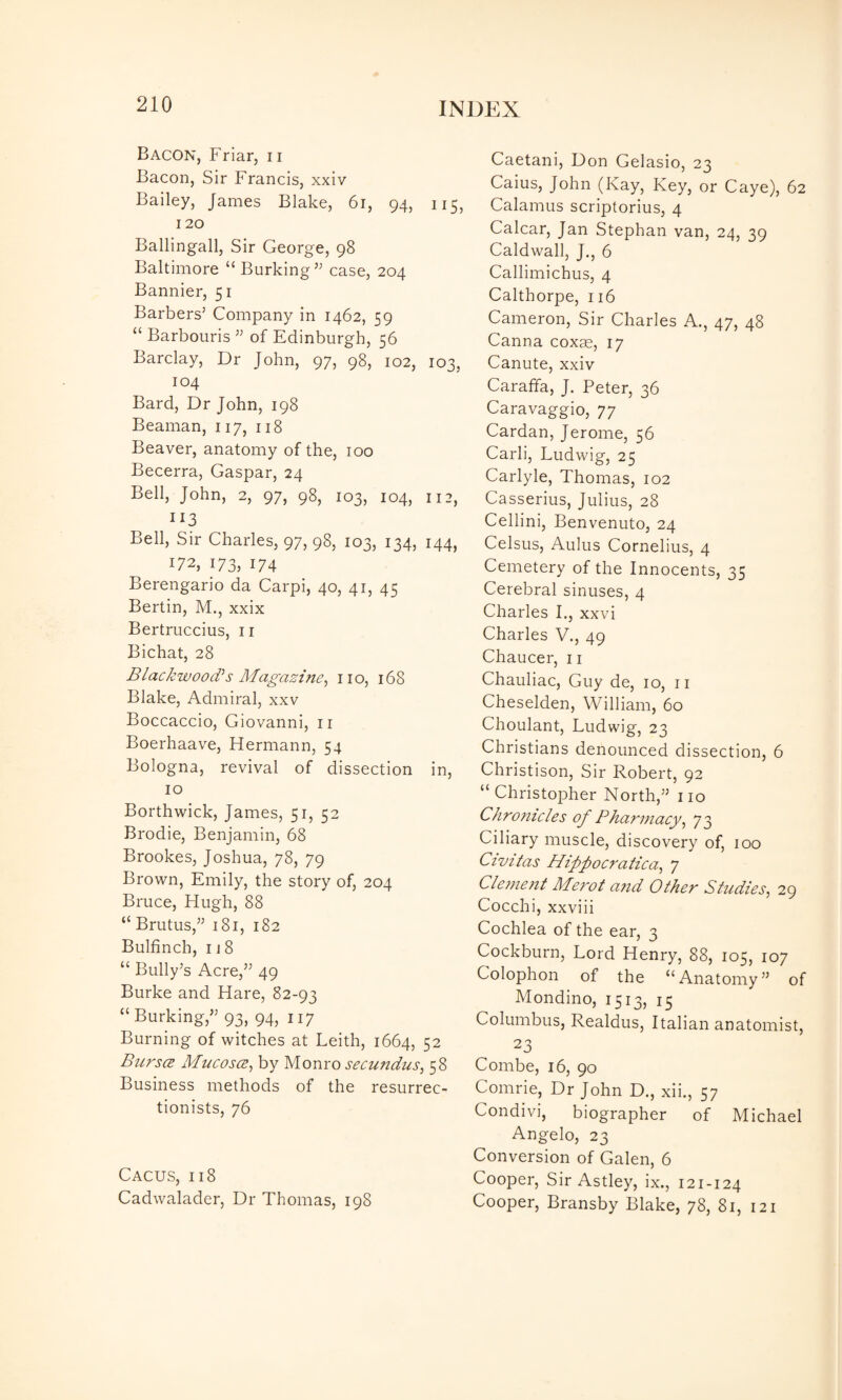 Bacon, Friar, ii Bacon, Sir Francis, xxiv Bailey, James Blake, 6i, 94, 115. 120 Ballingall, Sir George, 98 Baltimore “Burking’^ case, 204 Bannier, 51 Barbers’ Company in 1462, 59 “ Barbouris ” of Edinburgh, 56 Barclay, Dr John, 97, 98, 102, 103, 104 Bard, Dr John, 198 Beaman, 117, 118 Beaver, anatomy of the, 100 Becerra, Caspar, 24 Bell, John, 2, 97, 98, 103, 104, 112, 113 Bell, Sir Charles, 97, 98, 103, 134, 144, 172, 173: 174 Berengario da Carpi, 40, 41, 45 Bertin, M., xxix Bertruccius, ii Bichat, 28 Blackwood’s Magazine^ no, 168 Blake, Admiral, xxv Boccaccio, Giovanni, ii Boerhaave, Hermann, 54 Bologna, revival of dissection in, 10 Borthwick, James, 51, 52 Brodie, Benjamin, 68 Brookes, Joshua, 78, 79 Brown, Emily, the story of, 204 Bruce, Hugh, 88 “ Brutus,” 181, 182 Bulfinch, 118 “ Bully’s Acre,” 49 Burke and Hare, 82-93 “Burking,” 93, 94, 117 Burning of witches at Leith, 1664, 52 Burses Mucoses, by Monro secuudus, 58 Business methods of the resurrec¬ tionists, 76 Cacus, 118 Cadwalader, Dr Thomas, 198 Caetani, Don Gelasio, 23 Caius, John (Kay, Key, or Caye), 62 Calamus scriptorius, 4 Calcar, Jan Stephan van, 24, 39 Caldwall, J., 6 Callimichus, 4 Calthorpe, 116 Cameron, Sir Charles A., 47, 48 Canna coxae, 17 Canute, xxiv Caraffa, J. Peter, 36 Caravaggio, 77 Cardan, Jerome, 56 Carli, Ludwig, 25 Carlyle, Thomas, 102 Casserius, Julius, 28 Cellini, Benvenuto, 24 Celsus, Aulus Cornelius, 4 Cemetery of the Innocents, 35 Cerebral sinuses, 4 Charles L, xxvi Charles V., 49 Chaucer, 11 Chauliac, Guy de, 10, ii Cheselden, William, 60 Choulant, Ludwig, 23 Christians denounced dissection, 6 Christison, Sir Robert, 92 “Christopher North,” no Chrofitcles of Pharmacy^ 73 Ciliary muscle, discovery of, 100 Civitas Hippocratica^ 7 Clement Merot a?id Other Studies, 29 Cocchi, xxviii Cochlea of the ear, 3 Cockburn, Lord Henry, 88, 105, 107 Colophon of the “Anatomy” of Mondino, 1513, 15 Columbus, Realdus, Italian anatomist, 23 Combe, 16, 90 Comrie, Dr John D., xii., 57 Condivi, biographer of Michael Angelo, 23 Conversion of Galen, 6 Cooper, Sir Astley, ix., 121-124 Cooper, Bransby Blake, 78, 81, 121