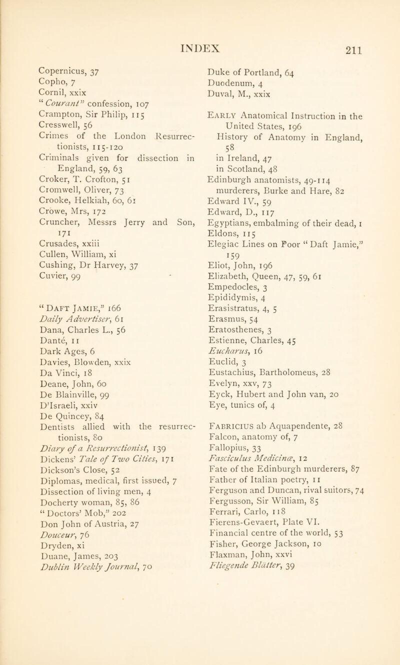 Copernicus, 37 Copho, 7 Cornil, xxix '''' Courani^^ confession, 107 Crampton, Sir Philip, 115 Cresswell, 56 Crimes of the London Resurrec¬ tionists, 115-120 Criminals given for dissection in England, 59, 63 Croker, T. Crofton, 51 Cromwell, Oliver, 73 Crooke, Helkiah, 60, 61 Crowe, Mrs, 172 Cruncher, Messrs Jerry and Son, 171 Crusades, xxiii Cullen, William, xi Cushing, Dr Harvey, 37 Cuvier, 99 “ Daft Jamie,^’ 166 Daily Advertiser^ 61 Dana, Charles L., 56 Dante, 11 Dark Ages, 6 Davies, Blowden, xxix Da Vinci, 18 Deane, John, 60 De Blainville, 99 D’Israeli, xxiv De Quincey, 84 Dentists allied with the resurrec¬ tionists, 80 Diary of a Resurrectionist^ 139 Dickens’ Tale of Two Cities^ 171 Dickson’s Close, 52 Diplomas, medical, first Issued, 7 Dissection of living men, 4 Docherty woman, 85, 86 “ Doctors’ Mob,” 202 Don John of Austria, 27 Douceur^ 76 Dryden, xi Duane, James, 203 Dub lift Weekly fournal^ 70 Duke of Portland, 64 Duodenum, 4 Duval, M., xxix Early Anatomical Instruction in the United States, 196 History of Anatomy in England, 58 in Ireland, 47 in Scotland, 48 Edinburgh anatomists, 49-114 murderers, Burke and Hare, 82 Edward IV., 59 Edward, D., 117 Egyptians, embalming of their dead, i Eldons, 115 Elegiac Lines on Poor “Daft Jamie,” 159 Eliot, John, 196 Elizabeth, Queen, 47, 59, 61 Empedocles, 3 Epididymis, 4 Erasistratus, 4, 5 Erasmus, 54 Eratosthenes, 3 Estienne, Charles, 45 Eucharus^ 16 Euclid, 3 Eustachius, Bartholomeus, 28 Evelyn, xxv, 73 Eyck, Hubert and John van, 20 Eye, tunics of, 4 Fabricius ab Aquapendente, 28 Falcon, anatomy of, 7 Fallopius, 33 Fasciculus Medicines^ 12 Fate of the Edinburgh murderers, 87 Father of Italian poetry, ii Ferguson and Duncan, rival suitors, 74 Fergusson, Sir William, 85 Ferrari, Carlo, 118 Fierens-Gevaert, Plate VL Financial centre of the world, 53 Fisher, George Jackson, 10 Flaxman, John, xxvi Fliege?ide Blatter^ 39