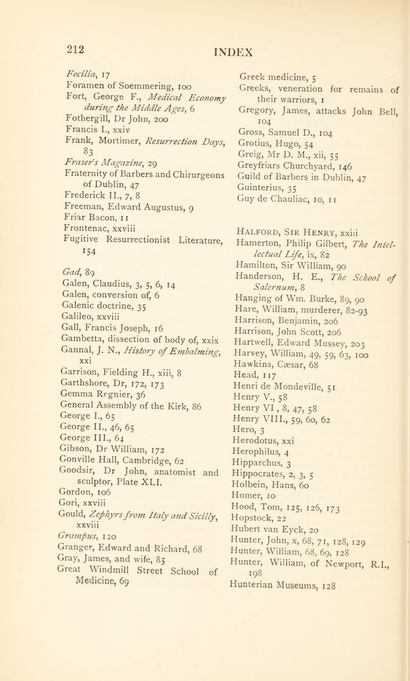 Focilia^ 17 Foramen of Soemmering, 100 Fort, George F., Medical Economy during the Middle Ages, 6 Fothergill, Dr John, 200 Francis L, xxiv Frank, Mortimer, Resurrection Days, 83 Fraser's Magazine, 29 Fraternity of Barbers and Chirurgeons of Dublin, 47 Frederick II., 7, 8 Freeman, Edward Augustus, 9 Friar Bacon, 11 Frontenac, xxviii Fugitive Resurrectionist Literature, 154 Gad, 89 Galen, Claudius, 3, 5, 6, 14 Galen, conversion of, 6 Galenic doctrine, 35 Galileo, xxviii Gall, Francis Joseph, 16 Gambetta, dissection of body of, xxix Gannal, J. N., History of Embalming, xxi Garrison, Fielding H. , xiii, 8 Garthshore, Dr, 172, 173 Gemma Regnier, 36 General Assembly of the Kirk, 86 George L, 65 George IF, 46, 65 George III., 64 Gibson, Dr William, 172 Gonville Hall, Cambridge, 62 Goodsir, Dr John, anatomist and sculptor, Plate XLI. Gordon, 106 Gori, xxviii Gould, Zephyrs from Italy and Sicilly, xxviii Grampus, 120 Granger, Edward and Richard, 68 Gray, James, and wife, 85 Great Windmill Street School of Medicine, 69 Greek medicine, 5 Greeks, veneration for remains of their warriors, i Gregory, James, attacks John Bell, 104 Gross, Samuel D., 104 Grotius, Hugo, 54 Greig, Mr D. M., xii, 55 Greyfriars Churchyard, 146 Guild of Barbers in Dublin, 47 Guinterius, 35 Guy de Chauliac, 10, ii Halford, Sir Henry, xxiii Hamerton, Philip Gilbert, The Intel¬ lectual Life, ix, 82 Hamilton, Sir William, 90 Handerson, H. E., The School of Salernum, 8 Hanging of Wm. Burke, 89, 90 Hare, William, murderer, 82-93 Harrison, Benjamin, 206 Harrison, John Scott, 206 Hartwell, Edward Mussey, 203 Harvey, William, 49, 59, 63, 100 Hawkins, Csesar, 68 Head, 117 Henri de Mondeville, 51 Henry V., 58 Henry VI , 8, 47, 58 Henry VIII., 59, 60, 62 Hero, 3 Herodotus, xxi Herophilus, 4 Hipparchus, 3 Hippocrates, 2, 3, 5 Holbein, Hans, 60 Homer, 10 Hood, Tom, 125, 126, 173 Hopstock, 22 Hubert van Eyck, 20 Hunter, John, x, 68, 71, 128, 129 Hunter, William, 68, 69, 128 Hunter, William, of Newport, R.I., 198 Hunterian Museums, 128