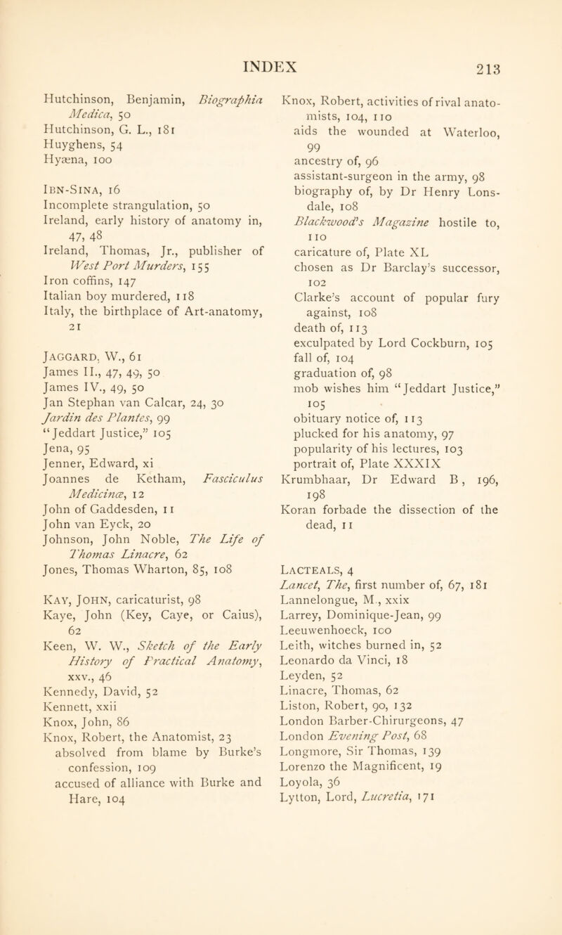 Hutchinson, Benjamin, Biographia Medica^ 50 Hutchinson, G. L., 18 r Huyghens, 54 Hyasna, 100 IBN-SINA, 16 Incomplete strangulation, 50 Ireland, early history of anatomy in, 47, 48 Ireland, Thomas, Jr., publisher of West Port Murders^ 15 5 Iron coffins, 147 Italian boy murdered, 118 Italy, the birthplace of Art-anatomy, 21 JAGGARD, W., 61 James II., 47, 49, 50 James IV., 49, 50 Jan Stephan van Calcar, 24, 30 Jardin des Plantes^ 99 “Jeddart Justice,’^ 105 Jena, 95 Jenner, Edward, xi Joannes de Ketham, Fasciculus Medicmce^ 12 John of Gaddesden, ii John van Eyck, 20 Johnson, John Noble, The Life of Thomas Lmacre^ 62 Jones, Thomas Wharton, 85, 108 Kay, John, caricaturist, 98 Kaye, John (Key, Caye, or Caius), 62 Keen, W. W., Sketch of the Early History of Practical A?mtofny, XXV., 46 Kennedy, David, 52 Kennett, xxii Knox, John, 86 Knox, Robert, the Anatomist, 23 absolved from blame by Burke’s confession, 109 accused of alliance with Burke and Hare, 104 Knox, Robert, activities of rival anato¬ mists, 104, no aids the wounded at Waterloo, 99 ancestry of, 96 assistant-surgeon in the army, 98 biography of, by Dr Henry Lons¬ dale, 108 Blackwood's Magazine hostile to, 110 caricature of, Plate XL chosen as Dr Barclay’s successor, 102 Clarke’s account of popular fury against, 108 death of, 113 exculpated by Lord Cockburn, 105 fall of, 104 graduation of, 98 mob wishes him “Jeddart Justice,” 105 ^ . obituary notice of, 113 plucked for his anatomy, 97 popularity of his lectures, 103 portrait of, Plate XXXIX Krumbhaar, Dr Edward B, 196, 198 Koran forbade the dissection of the dead, ii Lacteals, 4 Lancet^ The^ first number of, 67, 181 Lannelongue, M., xxix Larrey, Dominique-Jean, 99 Leeuwenhoeck, ico Leith, witches burned in, 52 Leonardo da Vinci, 18 Leyden, 52 Linacre, Thomas, 62 Liston, Robert, 90, 132 London Barber-Chirurgeons, 47 London Evening Post^ 68 Longmore, Sir Thomas, 139 Lorenzo the Magnificent, 19 Loyola, 36 Lytton, Lord, Liicretia^ 171