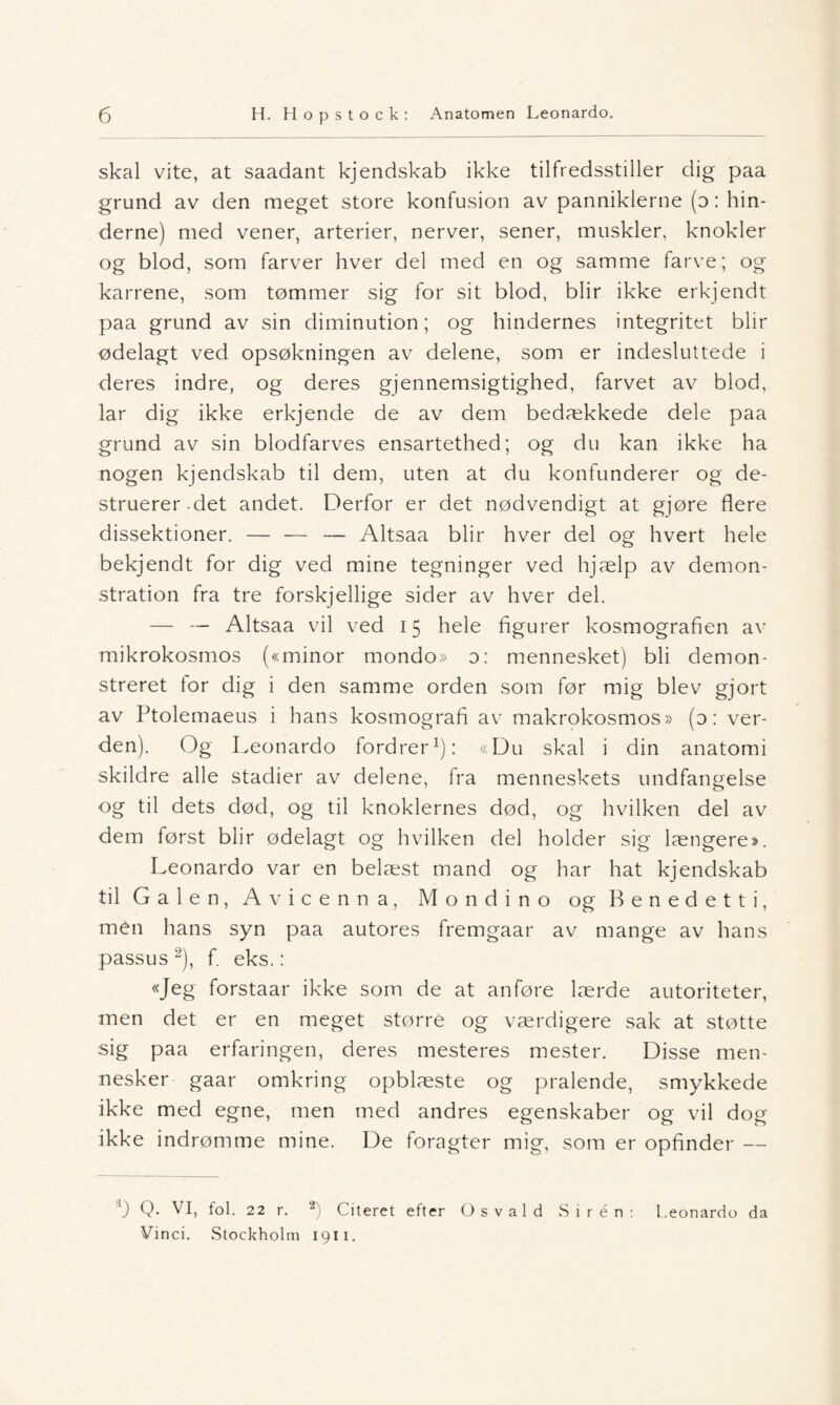 skal vite, at saadant kjendskab ikke tilfredsstiller dig paa grund av den meget store konfusion av panniklerne (o : hin- derne) med vener, arterier, nerver, sener, muskler, knokler og blod, som farver hver del med en og samme farve; og karrene, som tømmer sig for sit blod, blir ikke erkjendt paa grund av sin diminution; og hindernes integritet blir ødelagt ved opsøkningen av delene, som er indesluttede i deres indre, og deres gjennemsigtighed, farvet av blod, lar dig ikke erkjende de av dem bedækkede dele paa grund av sin blodfarves ensartethed; og du kan ikke ha nogen kjendskab til dem, uten at du konfunderer og de¬ struerer det andet. Derfor er det nødvendigt at gjøre flere dissektioner. — — — Altsaa blir hver del og hvert hele bekjendt for dig ved mine tegninger ved hjælp av demon- stration fra tre forskjellige sider av hver del. — — Altsaa vil ved 15 hele figurer kosmografien av mikrokosmos («minor mondo» o: mennesket) bli demon- streret tor dig i den samme orden som før mig blev gjort av Ptolemaeus i hans kosmografi av makrokosmos» (d : ver¬ den). Og Leonardo fordrer1): «Du skal i din anatomi skildre alle stadier av delene, fra menneskets undfangelse og til dets død, og til knoklernes død, og hvilken del av dem først blir ødelagt og hvilken del holder sig længere». Leonardo var en belæst mand og har hat kjendskab til Galen, Avicenna, Mondino og Benedetti, men hans syn paa autores fremgaar av mange av hans passus 2), f. eks.: «Jeg forstaar ikke som de at anføre lærde autoriteter, men det er en meget større og værdigere sak at støtte sig paa erfaringen, deres mesteres mester. Disse men¬ nesker gaar omkring opblæste og pralende, smykkede ikke med egne, men med andres egenskaber og vil dog ikke indrømme mine. De foragter mig, som er opfinder — l) Q- VI, fol. 22 r. 2) ( iteret efter Osvald Sirén: Leonardo da Vinci. Stockholm 1911.