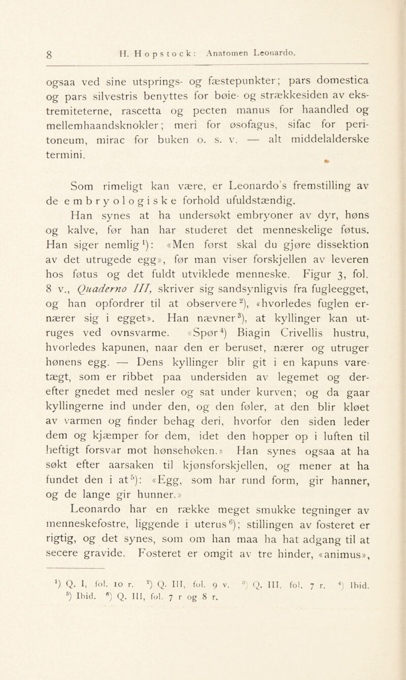 ogsaa ved sine utsprings- og fæstepunkter; pars domestica og pars silvestris benyttes for bøie- og strækkesiden av eks- tremiteterne, rascetta og pecten manus for haandled og mellemhaandsknokler; meri for osofagus, sifac for peri- toneum, mirac for buken o. s. v. — alt middelalderske termini. «• Som rimeligt kan være, er Leonardo’s fremstilling av de embryologiske forhold ufuldstændig. Han synes at ha undersøkt embryoner av dyr, høns og kalve, før han har studeret det menneskelige føtus. Han siger nemlig1): «Men først skal du gjøre dissektion av det utrugede egg», før man viser forskjellen av leveren hos føtus og det fuldt utviklede menneske. Figur 3, fol. 8 v., Quaderno III, skriver sig sandsvnligvis fra fugleegget, og han opfordrer til at observere2), «hvorledes fuglen er¬ nærer sig i egget». Han nævner3), at kyllinger kan ut- ruges ved ovnsvarme. «Spør4) Biagin Crivellis hustru, hvorledes kapunen, naar den er beruset, nærer og utruger hønens egg. — Dens kyllinger blir git i en kapuns vare- tægt, som er ribbet paa undersiden av legemet og der- efter gnedet med nesler og sat under kurven; og da gaar kyllingerne ind under den, og den føler, at den blir kløet av varmen og finder behag deri, hvorfor den siden leder dem og kjæmper for dem, idet den hopper op i luften til heftigt forsvar mot hønsehøken.» Han synes ogsaa at ha søkt efter aarsaken til kjønsforskjellen, og mener at ha fundet den i at5): «Egg, som har rund form, gir hanner, og de lange gir hunner.» Leonardo har en række meget smukke tegninger av menneskefostre, liggende i uterus6); stillingen av fosteret er rigtig, og det synes, som om han maa ha hat adgang til at secere gravide. Fosteret er omgit av tre hinder, «animus», 5) Ihid. 6) Q. III, fol. 7 r og 8 r.