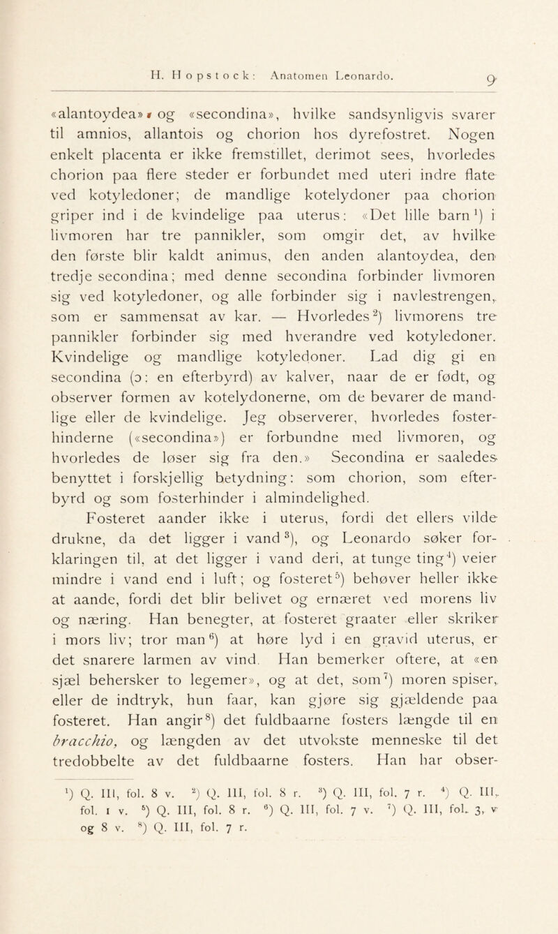 «alantoydea» t og «secondina», hvilke sandsynligvis svarer til amnios, allantois og chorion hos dyrefostret. Nogen enkelt placenta er ikke fremstillet, derimot sees, hvorledes chorion paa flere steder er forbundet med uteri indre flate ved kotyledoner; de mandlige kotelydoner paa chorion griper ind i de kvindelige paa uterus: «Det lille barn1) i livmoren har tre pannikler, som omgir det, av hvilke den første blir kaldt animus, den anden alantoydea, den tredje secondina; med denne secondina forbinder livmoren sig ved kotyledoner, og alle forbinder sig i navlestrengen, som er sammensat av kar. — Hvorledes2) livmorens tre pannikler forbinder sig med hverandre ved kotyledoner. Kvindelige og mandlige kotyledoner. Lad dig gi en secondina (d: en efterbyrd) av kalver, naar de er født, og observer formen av kotelydonerne, om de bevarer de mand¬ lige eller de kvindelige. Jeg observerer, hvorledes foster- hinderne («secondina») er forbundne med livmoren, og hvorledes de løser sig fra den.» Secondina er saaledes benyttet i forskjellig betydning: som chorion, som efter¬ byrd og som fosterhinder i almindelighed. Fosteret aander ikke i uterus, fordi det ellers vilde drukne, da det ligger i vand3), og Leonardo søker for¬ klaringen til. at det ligger i vand deri, at tunge ting4) veier mindre i vand end i luft; og fosteret0) behøver heller ikke at aande, fordi det blir belivet og ernæret ved morens liv og næring. Han benegter, at fosteret graater eller skriker i mors liv; tror man6) at høre lyd i en gravid uterus, er det snarere larmen av vind. Han bemerker oftere, at «en sjæl behersker to legemer», og at det, som7) moren spiser, eller de indtryk, hun faar, kan gjøre sig gjældende paa fosteret. Han angir8) det fuldbaarne fosters længde til en bracchio, og længden av det utvokste menneske til det tredobbelte av det fuldbaarne fosters. Han har obser- l) Q. III, fol. 8 V. 2) Q. III, fol. 8 r. 8) Q. III, fol. 7 r. 4) Q. III,. fol. i v. 5) Q. III, fol. 8 r. 6) Q. III, fol. 7 v. 7) Q. III, fok 3, v og 8 v. 8) Q. III, fol. 7 r.