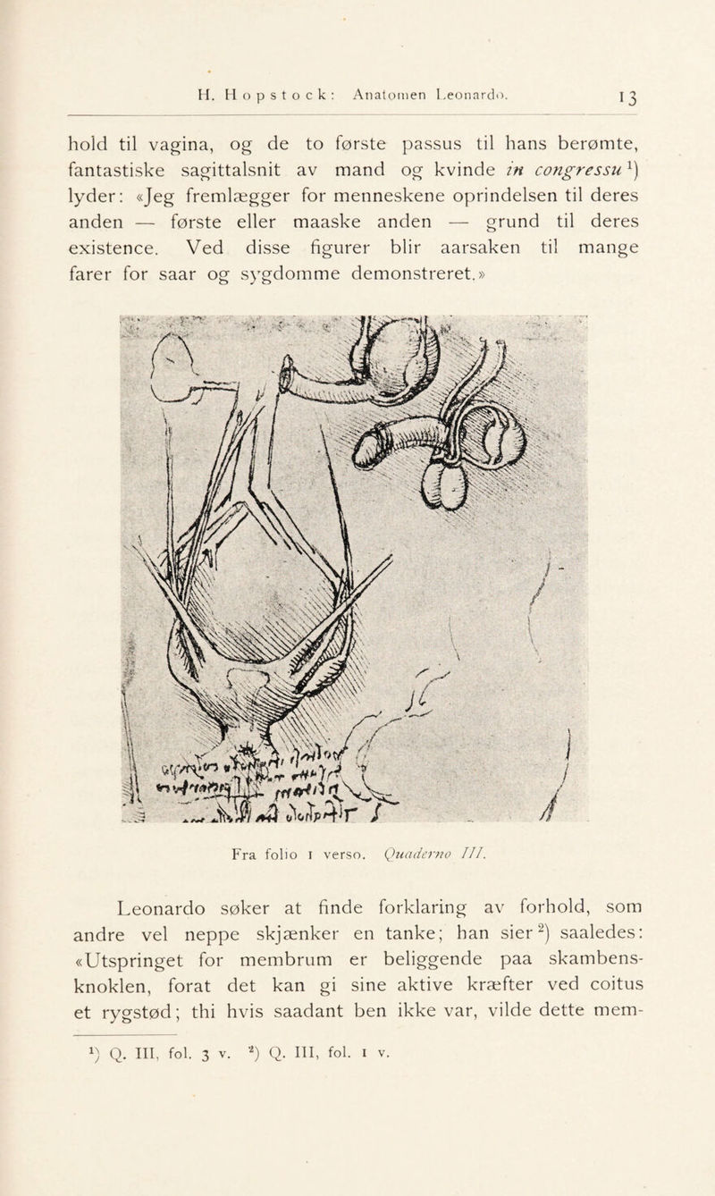 hold til vagina, og de to første passus til hans berømte, fantastiske sagittalsnit av mand og kvinde in congressux) lyder: «Jeg fremlægger for menneskene oprindelsen til deres anden — første eller maaske anden — grund til deres existence. Ved disse figurer blir aarsaken til mange farer for saar og sygdomme demonstreret.» •;' •i, Fra folio 1 verso. Quaderno III. Leonardo søker at finde forklaring av forhold, som andre vel neppe skjænker en tanke; han sier2) saaledes: «Utspringet for membrum er beliggende paa skambens- knoklen, forat det kan gi sine aktive kræfter ved coitus et rygstød; thi hvis saadant ben ikke var, vilde dette mem-