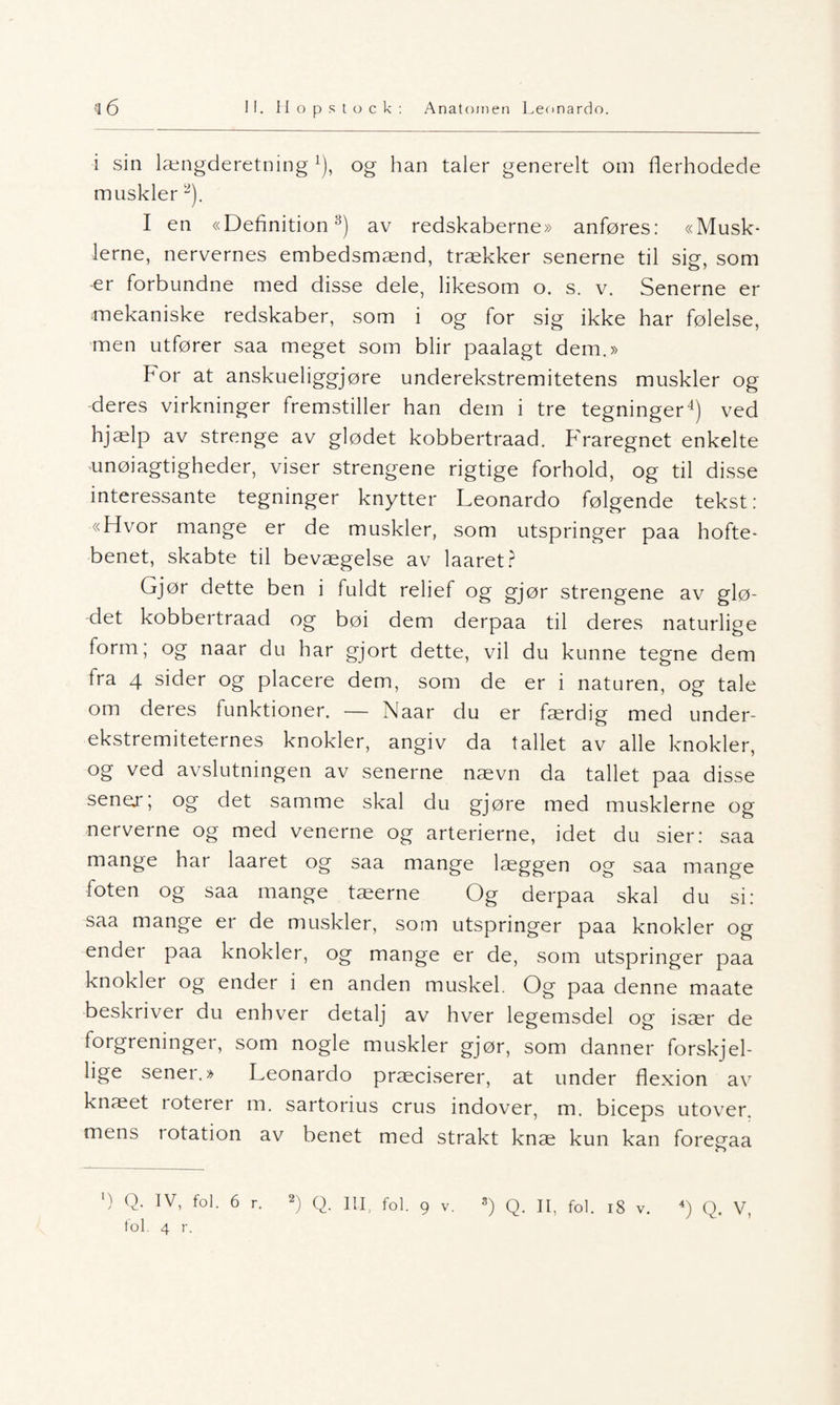 i sin længderetning l), og han taler generelt om flerhodede muskler2). I en «Definition3) av redskaberne» anføres: «Musk- lerne, nervernes embedsmænd, trækker senerne til sier, som er forbundne med disse dele, likesom o. s. v. Senerne er mekaniske redskaber, som i og for sig ikke har følelse, men utfører saa meget som blir paalagt dem.» For at anskueliggjøre underekstremitetens muskler og deres virkninger fremstiller han dem i tre tegninger4) ved hjælp av strenge av glødet kobbertraad. Fraregnet enkelte unøiagtigheder, viser strengene rigtige forhold, og til disse interessante tegninger knytter Leonardo følgende tekst: «Hvor mange er de muskler, som utspringer paa hofte¬ benet, skabte til bevægelse av laaret? Gjør dette ben i fuldt relief og gjør strengene av glø¬ det kobbertraad og bøi dem derpaa til deres naturlige form; og naar du har gjort dette, vil du kunne tegne dem fra 4 sider og placere dem, som de er i naturen, og tale om deres funktioner. — Naar du er færdig med under- ekstremiteternes knokler, angiv da tallet av alle knokler, og ved avslutningen av senerne nævn da tallet paa disse sener; og det samme skal du gjøre med musklerne og nerverne og med venerne og arterierne, idet du sier: saa mange har laaret og saa mange laeggen og saa mange foten og saa mange tæerne Og derpaa skal du si: saa mange er de muskler, som utspringer paa knokler og ender paa knokler, og mange er de, som utspringer paa knokler og ender i en anden muskel. Og paa denne maate beskriver du enhver detalj av hver legemsdel og især de forgreninger, som nogle muskler gjør, som danner forskjel¬ lige sener.» Leonardo præciserer, at under flexion av knæet loterer m. sartorius crus indover, m. biceps utover, mens rotation av benet med strakt knæ kun kan foregaa ') Q- IV. f»l. 6 r. 2) Q. III, fol. 9 v. 3) Q. II. fol. iS v. *) Q. V, fol. 4 r.