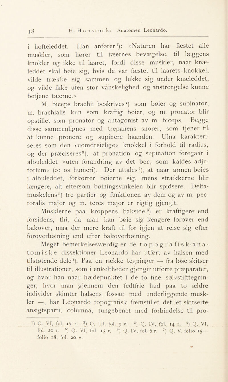 i hofteleddet. Han anfører1): «Naturen har fæstet alle muskler, som hører til tæernes bevægelse, til læggens knokler og ikke til laaret, fordi disse muskler, naar knæ- leddet skal bøie sig, hvis de var fæstet til laarets knokkel, vilde trække sig sammen og lukke sig under knæleddet, og vilde ikke uten stor vanskelighed og anstrengelse kunne betjene tæerne.» M. biceps brachii beskrives2) som bøier og supinator, m. brachialis kun som kraftig bøier, og m. pronator blir opstillet som pronator og antagonist av m. biceps. Begge disse sammenlignes med trepanens snorer, som tjener til at kunne pronere og supinere haanden. Ulna karakteri¬ seres som den «uomdreielige» knokkel i forhold til radius,, og der præciseres3), at pronation og supination foregaar i albuleddet «uten forandring av det ben, som kaldes adju- torium» (o: os humeri). Der uttales4), at naar armen bøies- i albuleddet, forkorter bøierne sig, mens strækkerne blir længere, alt eftersom bøiningsvinkelen blir spidsere. Delta- muskelens5) tre partier og funktionen av dem og av m. pec- toralis major og m. teres major er rigtig gjengit. Musklerne paa kroppens bakside6) er kraftigere end forsidens, thi, da man kan bøie sig længere forover end bakover, maa der mere kraft til for igjen at reise sig efter foroverbøining end efter bakoverbøining. Meget bemerkelsesværdig er de topografisk-ana¬ tomiske dissektioner Leonardo har utført av halsen med tilstøtende dele7). Paa en række tegninger — fra løse skitser til illustrationer, som i enkeltheder gjengir utførte præparater, og hvor han naar høidepunktet i de to fine sølvstifttegnin- ger, hvor man gjennem den fedtfrie hud paa to ældre individer skimter halsens fossae med underliggende musk¬ ler —, har Leonardo topografisk fremstillet det let skitserte ansigtsparti, columna, tungebenet med forbindelse til pro- l) Q. VI, fol, 17 r. *) Q. III, fol. 9 v. s) Q. IV, fol. 14 r. 4) Q. VI,. fol. 20 r. 6) Q. VI, fol. 13 r. 6) Q. IV, fol. 6 r. 7) Q. V, folio 15— folio 18, fol. 20 v.