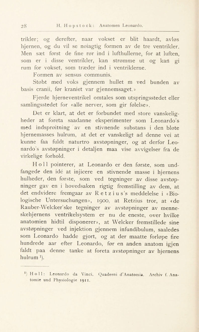 trikler; og derefter, naar vokset er blit haardt, avløs hjernen, og du vil se nøiagtig formen av de tre ventrikler. Men sæt først de fine rør ind i lufthullerne, for at luften, som er i disse ventrikler, kan strømme ut og kan gi rum for vokset, som træder ind i ventriklerne. Formen av sensus communis. Støbt med voks gjennem hullet m ved bunden av basis cranii, før kraniet var gjennemsaget.» Fjerde hjerneventrikel omtales som utspringsstedet eller samlingsstedet for «alle nerver, som gir følelse». Det er klart, at det er forbundet med store vanskelig- heder at foreta saadanne eksperimenter som Leonardo’s med indsprøitning av en stivnende substans i den bløte hjernemasses hulrum, at det er vanskeligt ad denne vei at kunne faa fuldt naturtro avstøpninger, og at derfor Leo- nardos avstøpninger i detaljen maa vise avvigelser fra de virkelige forhold. Fl o 11 pointerer, at Leonardo er den første, som und- fangede den idé at injieere en stivnende masse i hjernens hulheder, den første, som ved tegninger av disse avstøp¬ ninger gav en i hovedsaken rigtig fremstilling av dem, at det endvidere fremgaar av Retziuss meddelelse i «Bio- logische Untersuchungen», 1900, at Retzius tror, at «de Rauber-Welckerske tegninger av avstøpninger av menne- skehjernens ventrikelsystem er nu de eneste, over hvilke anatomien hidtil disponerer», at Welcker fremstillede sine avstøpninger ved injektion gjennem infundibulum, saaledes som Leonardo hadde gjort, og at der maatte forløpe fire hundrede aar efter Leonardo, før en anden anatom igjen faldt paa denne tanke at foreta avstøpninger av hjernens hulrum x). 1! Ho 11: Leonardo da Vinci. Quaderni d’Anatomia. Archiv f. Ana- tomie und Physiologie 1911.