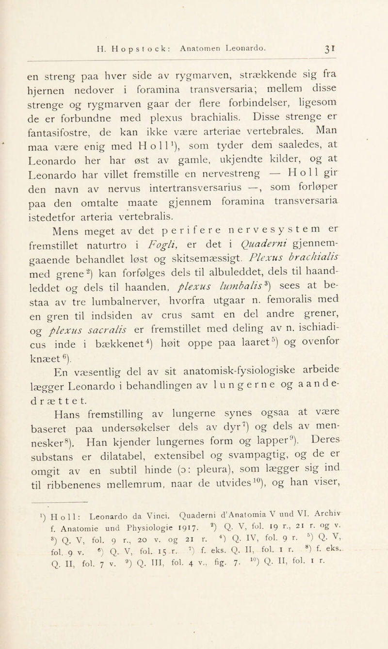 en streng paa hver side av rygmarven, strækkende sig fra hjernen nedover i foramina transversaria; mellem disse strenge og rygmarven gaar der flere forbindelser, ligesom de er forbundne med plexus brachialis. Disse strenge er fantasifostre, de kan ikke være arteriae vertebrales. Man maa være enig med H o 111), som tyder dem saaledes, at Leonardo her har øst av gamle, ukj endte kilder, og at Leonardo har villet fremstille en nervestreng — H o 11 gir den navn av nervus intertransversarius —, som forløper paa den omtalte maate gjennem foramina transversaria istedetfor arteria vertebralis. Mens meget av det perifere nervesystem er fremstillet naturtro i Fogli, er det i Quaderm gjennem- gaaende behandlet løst og skitsemæssigt. Plexus brachialis med grene 2) kan forfølges dels til albuleddet, dels til haand- leddet og dels til haanden, plexus lumbalis3) sees at be- staa av tre lumbalnerver, hvorfra utgaar n. femoralis med en gren til indsiden av crus samt en del andre grener, og plexus sacralis er fremstillet med deling av n. ischiadi- cus inde i bækkenet4) høit oppe paa laaret'1) og ovenfor knæet6). En væsentlig del av sit anatomisk-fysiologiske arbeide lægger Leonardo i behandlingen av lungerne og aande- d r æ 11 e t. Hans fremstilling av lungerne synes ogsaa at være baseret paa undersøkelser dels av dyr7) og dels av men¬ nesker8). Han kjender lungernes form og lapper). Deres substans er dilatabel, extensibel og svampagtig, og de er omgit av en subtil hinde (0: pleura), som lægger sig ind til ribbenenes mellemrum, naar de utvides10), og han viser, i) Ho 11: Leonardo da Vinci. Quaderni d’Anatomia V und VI. Archiv f. Anatomie und Physiologie 1917- 2) Q- V, fol. 19 r., 21 r. og v. 8) Q. V, fol. 9 r., 20 v. og 21 r. 4) Q. IV, fol. 9 r. 5) Q. V, fol. 9 v. 6) Q. V, fol. 15 r. 7) f. eks. Q. II, fol. 1 r. 8) f. eks. Q. II, fol. 7 v. 9) Q. III, fol. 4 v., fig. 7- 10) Q- Xh fo1- 1 r-