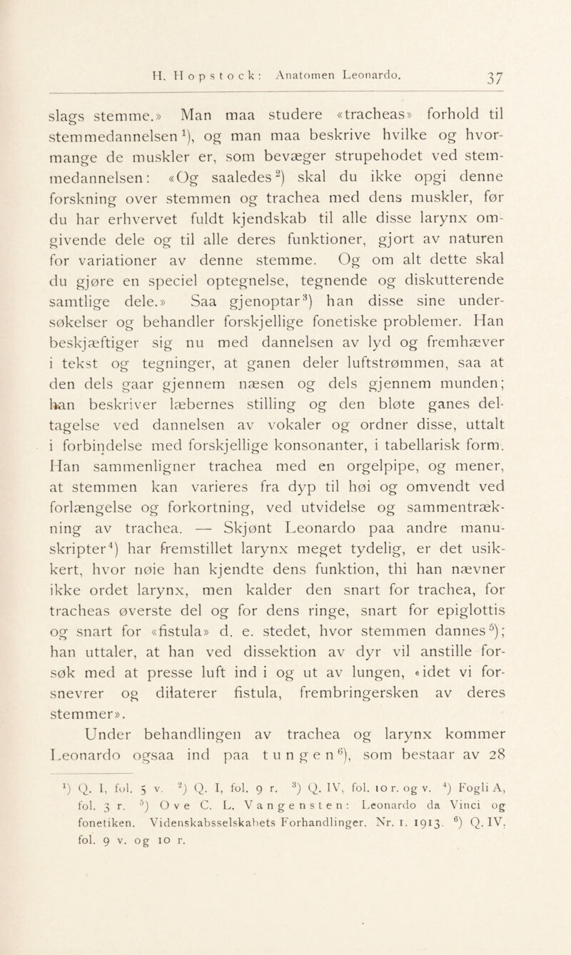 slags stemme.» Man maa studere «tracheas» forhold til stemmedannelsen1), og man maa beskrive hvilke og hvor- mange de muskler er, som bevæger strupehodet ved stem¬ medannelsen: «Og saaledes2) skal du ikke opgi denne forskning over stemmen og trachea med dens muskler, før du har erhvervet fuldt kjendskab til alle disse larynx om¬ givende dele og til alle deres funktioner, gjort av naturen for variationer av denne stemme. Og om alt dette skal du gjøre en speciel optegnelse, tegnende og diskutterende samtlige dele.» Saa gjenoptar3) han disse sine under¬ søkelser og behandler forskjellige fonetiske problemer. Han beskjæftiger sig nu med dannelsen av lyd og fremhæver i tekst og tegninger, at ganen deler luftstrømmen, saa at den dels gaar gjennem næsen og dels gjennem munden; lian beskriver læbernes stilling og den bløte ganes del¬ tagelse ved dannelsen av vokaler og ordner disse, uttalt i forbindelse med forskjellige konsonanter, i tabellarisk form. Han sammenligner trachea med en orgelpipe, og mener, at stemmen kan varieres fra dyp til høi og omvendt ved forlængelse og forkortning, ved utvidelse og sammentræk- ning av trachea. — Skjønt Leonardo paa andre manu¬ skripter4) har fremstillet larynx meget tydelig, er det usik¬ kert, hvor nøie han kjendte dens funktion, thi han nævner ikke ordet larynx, men kalder den snart for trachea, for tracheas øverste del og for dens ringe, snart for epiglottis og snart for «fistula» d. e. stedet, hvor stemmen dannes5); han uttaler, at han ved dissektion av dyr vil anstille for¬ søk med at presse luft ind i og ut av lungen, «idet vi for- snevrer og dilaterer fistula, frembringersken av deres stemmer». Under behandlingen av trachea og larynx kommer Leonardo ogsaa ind paa tungen6), som bestaar av 28 1) Q. I, ful. 5 v. 2) Q. I, fol. 9 r. 3) Q. IV, fol. 10 r. og v. 4) Fogli A, fol. 3 r. 5) Ove C. L. Vangensten: Leonardo da Vinci og fonetiken. Videnskabsselskabets Forhandlinger. Nr. 1. 1913. 6) Q. IV. fol. 9 v. og 10 r.