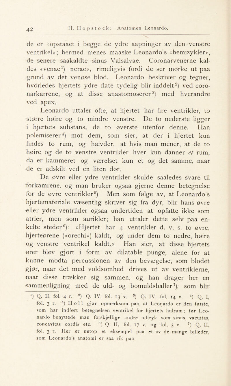 de er «opstaaet i begge de ydre aapninger av den venstre ventrikel»; hermed menes maaske Leonardo’s «hemizykler», de senere saakaldte sinus Valsalvae. Coronarvenerne kal- des «venae1) nerae», rimeligvis fordi de ser mørke ut paa grund av det venøse blod. Leonardo beskriver og tegner, hvorledes hjertets ydre flate tydelig blir inddelt2) ved coro- narkarrene, og at disse anastomoserer3) med hverandre ved apex. Leonardo uttaler ofte, at hjertet har fire ventrikler, to større høire og to mindre venstre. De to nederste ligger i hjertets substans, de to øverste utenfor denne. Han polemiserer4) mot dem, som sier, at der i hjertet kun findes to rum, og hævder, at hvis man mener, at de to høire og de to venstre ventrikler hver kun danner et rum, da er kammeret og værelset kun et og det samme, naar de er adskilt ved en liten dør. De øvre eller ydre ventrikler skulde saaledes svare til forkamrene, og man bruker ogsaa gjerne denne betegnelse for de øvre ventrikler5). Men som følge av, at Leonardo’s hjertemateriale væsentlig skriver sig fra dyr, blir hans øvre eller ydre ventrikler ogsaa undertiden at opfatte ikke som atrier, men som aurikler; han uttaler dette selv paa en¬ kelte steder6): «Hjertet har 4 ventrikler d. v. s. to øvre, hjerteørene («orechi») kaldt, og under dem to nedre, høire og venstre ventrikel kaldt.» Han sier, at disse hjertets ører blev gjort i form av dilatable punge, alene for at kunne modta percussionen av den bevægelse, som blodet gjør, naar det med voldsomhed drives ut av ventriklerne, naar disse trækker sig sammen, og han drager her en sammenligning med de uld- og bomuldsballer7), som blir b Q. II, fol. 4 r. 2) Q. IV, fol. 13 v. 3) Q. IV, fol. 14 v. 4) Q. I, fol. 3 r. 5) H o 1 1 gjør opmerksom paa, at Leonardo er den første, som har indført betegnelsen ventrikel for hjertets hulrum; før Leo¬ nardo benyttede man forskjellige andre udtryk som sinus, vacuitas, concavitas cordis etc. 6) Q. II, fol. 17 v. og fol. 3 v. 7) Q. II, fol. 3 r. Her er netop et eksempel paa et av de mange billeder, som Leonardo’s anatomi er saa rik paa.