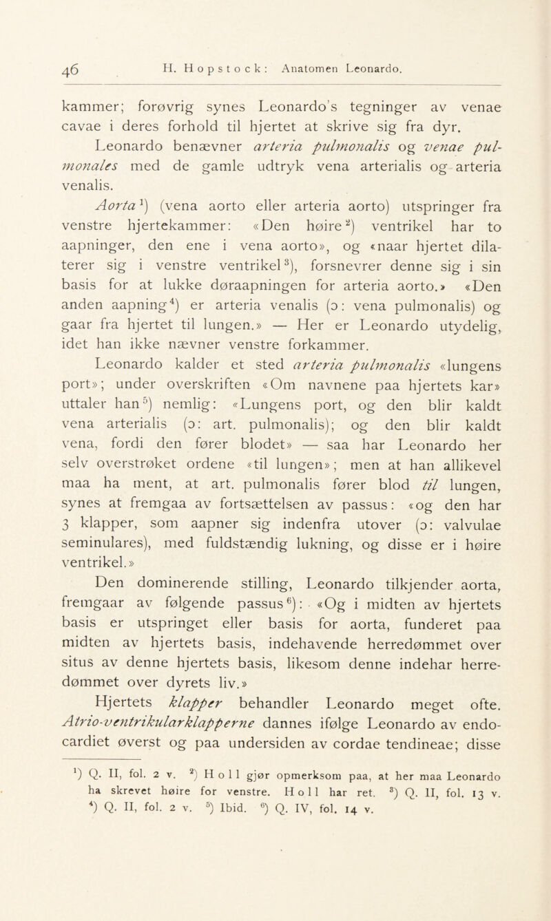 4 6 H. H o p s t o c k : Anatomen Leonardo. kammer; forøvrig synes Leonardos tegninger av venae cavae i deres forhold til hjertet at skrive sig fra dyr. Leonardo benævner arteria pulmonalis og ve?iae pul- monales med de gamle udtryk vena arterialis og arteria venalis. AortaJ) (vena aorto eller arteria aorto) utspringer fra venstre hjertekammer: «Den høire2) ventrikel har to aapninger, den ene i vena aorto», og «naar hjertet dila- terer sig i venstre ventrikel3), forsnevrer denne sig i sin basis for at lukke døraapningen for arteria aorto.» «Den anden aapning4) er arteria venalis (o: vena pulmonalis) og gaar fra hjertet til lungen.» — Her er Leonardo utydelig, idet han ikke nævner venstre forkammer. Leonardo kakler et sted arteria pulmonalis «lungens port»; under overskriften «Om navnene paa hjertets kar» uttaler han5) nemlig: «Lungens port, og den blir kaldt vena arterialis (o: art. pulmonalis); og den blir kaldt vena, fordi den fører blodet» — saa har Leonardo her selv overstrøket ordene «til lungen»; men at han allikevel maa ha ment, at art. pulmonalis fører blod til lungen, synes at fremgaa av fortsættelsen av passus: «og den har 3 klapper, som aapner sig indenfra utover (o: valvulae seminulares), med fuldstændig lukning, og disse er i høire ventrikel.» Den dominerende stilling, Leonardo tilkjender aorta, fremgaar av følgende passus6): «Og i midten av hjertets basis er utspringet eller basis for aorta, funderet paa midten av hjertets basis, indehavende herredømmet over situs av denne hjertets basis, likesom denne indehar herre¬ dømmet over dyrets liv.» Hjertets klapper behandler Leonardo meget ofte. Atno-ventrikularklapperne dannes ifølge Leonardo av endo- cardiet øverst og paa undersiden av cordae tendineae; disse b Q- fol. 2 v. 2) H o 1 1 gjør opmerksom paa, at her maa Leonardo ha skrevet høire for venstre. Ho 11 har ret. 3) Q. II, fol. 13 4) Q. II, fol. 2 v. 5) Ibid. 6) Q. IV, fol. 14 v.