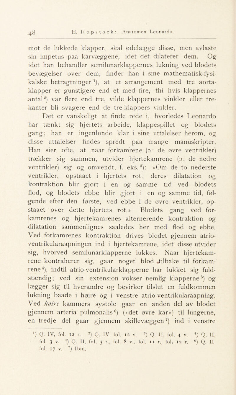 mot de lukkede klapper, skal ødelægge disse, men avlaste sin impetus paa karvæggene, idet det dilaterer dem. Og idet han behandler semilunarklappernes lukning ved blodets bevægelser over dem, finder han i sine mathematisk-fysi- kalske betragtninger *), at et arrangement med tre aorta- klapper er gunstigere end et med fire, thi hvis klappernes antal2) var flere end tre, vilde klappernes vinkler eller tre¬ kanter bli svagere end de tre-klappers vinkler. Det er vanskeligt at finde rede i, hvorledes Leonardo har tænkt sig hjertets arbeide, klappespillet og blodets gang; han er ingenlunde klar i sine uttalelser herom, og disse uttalelser findes spredt paa mange manuskripter. Han sier ofte, at naar forkamrene (d : de øvre ventrikler) trækker sig sammen, utvider hjertekamrene (o: de nedre ventrikler) sig og omvendt, f. eks.3): «Om de to nederste ventrikler, opstaaet i hjertets rot; deres dilatation og kontraktion blir gjort i en og samme tid ved blodets flod, og blodets ebbe blir gjort i en og samme tid, føl¬ gende efter den første, ved ebbe i de øvre ventrikler, op¬ staaet over dette hjertets rot.» Blodets gang ved for- kamrenes og hjertekamrenes alternerende kontraktion og dilatation sammenlignes saaledes her med flod og ebbe. Ved forkamrenes kontraktion drives blodet gjennem atrio- ventrikularaapningen ind i hjertekamrene, idet disse utvider sig, hvorved semilunarklapperne lukkes. Naar hjertekam¬ rene kontraherer sig, gaar noget blod tilbake til forkam¬ rene4), indtil atrio-ventrikularklapperne har lukket sig fuld- stændig; ved sin extension vokser nemlig klapperne5) og lægger sig til hverandre og bevirker tilslut en fuldkommen lukning baade i høire og i venstre atrio-ventrikularaapning. Ved høire kammers systole gaar en anden del av blodet gjennem arteria pulmonalis6) («det øvre kar») til lungerne, en tredje del gaar gjennem skillevæggen7) ind i venstre b Q. IV, fol. 12 r. 2) Q. IV, fol. 12 v. 3) Q. II, fol. 4 v. 4) Q. II, fol. 3 v. 5) Q. II, fol. 3 r., fol. 8 v., fol. 11 r., fol. 12 r. °) Q. II