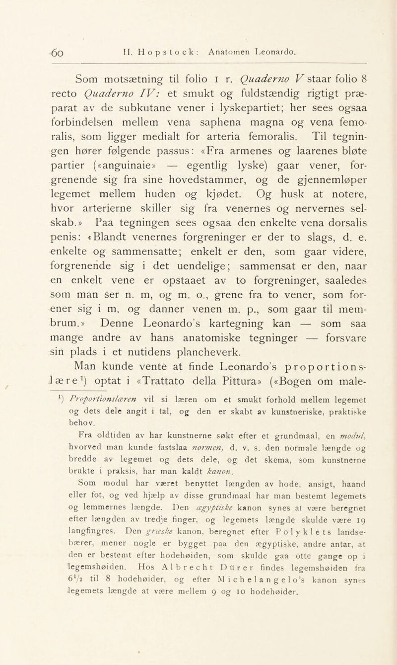 Som motsætning til folio i r. Quaderno V staar folio 8 recto Quaderno IV: et smukt og fuldstændig rigtigt præ- parat av de subkutane vener i lyskepartiet; her sees ogsaa forbindelsen mellem vena saphena magna og vena femo- ralis, som ligger medialt for arteria femoralis. Til tegnin¬ gen hører følgende passus: «Fra armenes og laarenes bløte partier («anguinaie» — egentlig lyske) gaar vener, for- grenende sig fra sine hovedstammer, og de gjennemløper legemet mellem huden og kjødet. Og husk at notere, hvor arterierne skiller sig fra venernes og nervernes sel- skab.» Paa tegningen sees ogsaa den enkelte vena dorsalis penis: «Blandt venernes forgreninger er der to slags, d. e. enkelte og sammensatte; enkelt er den, som gaar videre, forgrenende sig i det uendelige; sammensat er den, naar en enkelt vene er opstaaet av to forgreninger, saaledes som man ser n. m, og m. o., grene fra to vener, som for¬ ener sig i m, og danner venen m. p., som gaar til mem- brum.» Denne Leonardos kartegning kan — som saa mange andre av hans anatomiske tegninger — forsvare sin plads i et nutidens plancheverk. Man kunde vente at finde Leonardo’s proportions- lære1) optat i «Trattato della Pittura» («Bogen om male- *) Proportionslæren vil si læren om et smukt forhold mellem legemet og dets dele angit i tal, og den er skabt av kunstneriske, praktiske behov. Fra oldtiden av har kunstnerne søkt efter et grundmaal, en modul, hvorved man kunde fastslaa normen, d. v. s. den normale længde og bredde av legemet og dets dele, og det skema, som kunstnerne brukte i praksis, har man kaldt kanon. Som modul har været benyttet længden av hode, ansigt, haand eller fot, og ved hjælp av disse grundmaal har man bestemt legemets og lemmernes længde. Den cegyptiske kanon synes at være beregnet efter længden av tredje finger, og legemets længde skulde være 19 langfingres. Den grceske kanon, beregnet efter Polyklets landse- bærer, mener nogle er bygget paa den ægyptiske, andre antar, at den er bestemt efter hodehøiden, som skulde gaa otte gange op i legemshøiden. Hos Albrecht D it rer findes legemshøiden fra 6x/-2 til 8 hodehøider, og efter M ichelangelo’s kanon synes legemets længde at være mellem 9 og 10 hodehøider.