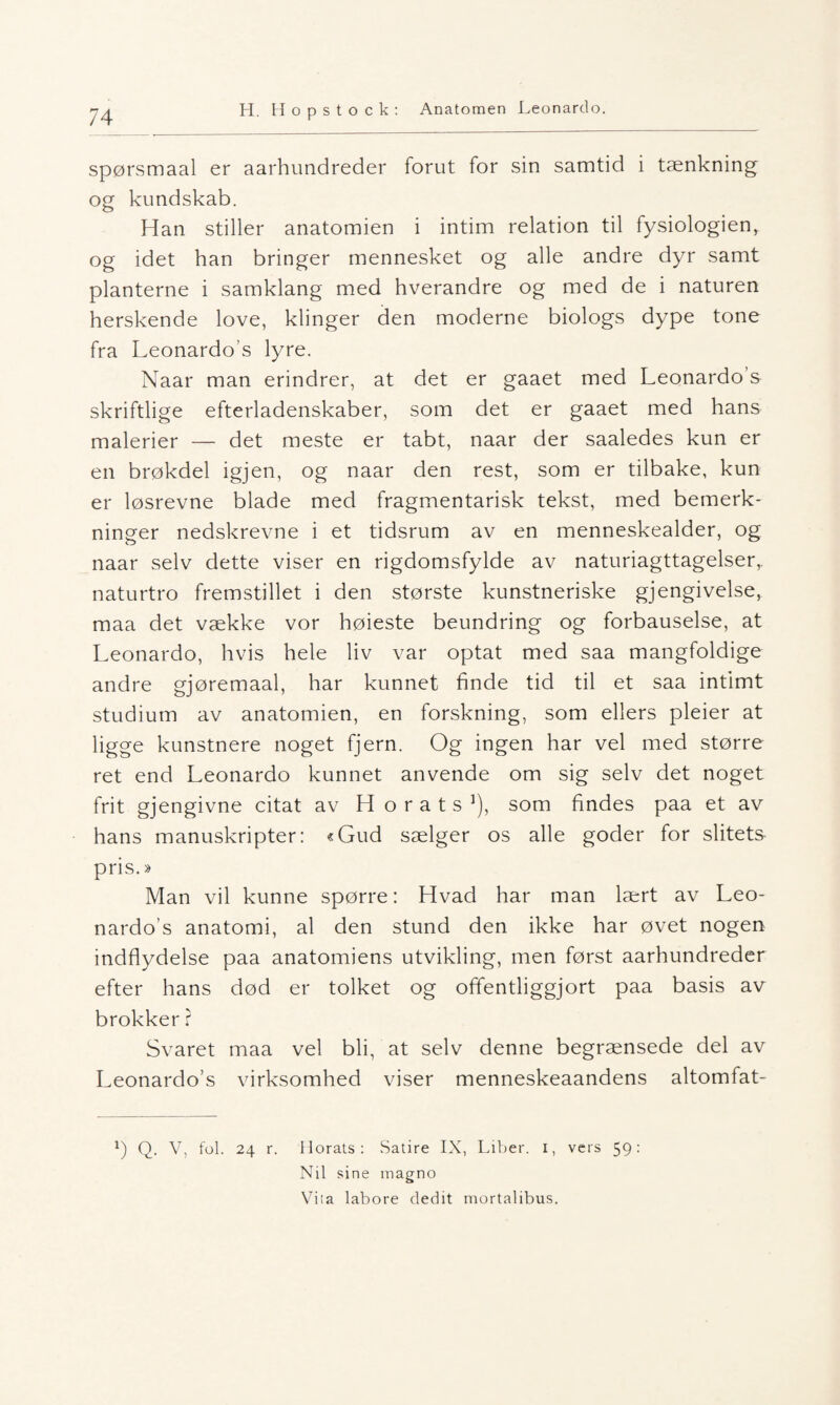 spørsmaal er aarhundreder forut for sin samtid i tænkning og kundskab. Han stiller anatomien i intim relation til fysiologien, og idet han bringer mennesket og alle andre dyr samt planterne i samklang med hverandre og med de i naturen herskende love, klinger den moderne biologs dype tone fra Leonardo s lyre. Naar man erindrer, at det er gaaet med Leonardo’s skriftlige efterladenskaber, som det er gaaet med hans malerier — det meste er tabt, naar der saaledes kun er en brøkdel igjen, og naar den rest, som er tilbake, kun er løsrevne blade med fragmentarisk tekst, med bemerk¬ ninger nedskrevne i et tidsrum av en menneskealder, og naar selv dette viser en rigdomsfylde av naturiagttagelser, naturtro fremstillet i den største kunstneriske gjengivelse, maa det vække vor høieste beundring og forbauselse, at Leonardo, hvis hele liv var optat med saa mangfoldige andre gjøremaal, har kunnet finde tid til et saa intimt studium av anatomien, en forskning, som ellers pleier at ligge kunstnere noget fjern. Og ingen har vel med større ret end Leonardo kunnet anvende om sig selv det noget frit gjengivne citat av H o r a t s ’), som findes paa et av hans manuskripter: «Gud sælger os alle goder for slitets pris.» Man vil kunne spørre: Hvad har man lært av Leo- nardo’s anatomi, al den stund den ikke har øvet nogen indflydelse paa anatomiens utvikling, men først aarhundreder efter hans død er tolket og offentliggjort paa basis av brokker ? Svaret maa vel bli, at selv denne begrænsede del av Leonardo’s virksomhed viser menneskeaandens altomfat- b Q- V, fol. 24 r. Morats: Satire IX, Liber. 1, vers 59: Nil sine magno Viia labore dedit mortalibus.