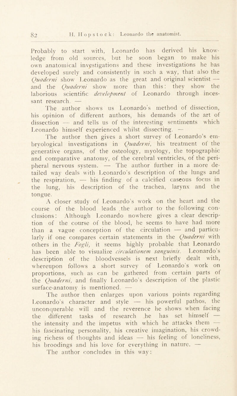 Probably to start with, Leonardo has derived his know- ledge from old sources, but he soon began to make his own anatomical investigations and these investigations he has developed surely and consistently in such a way, that also the Quaderni show Leonardo as the great and original scientist — and the Quaderni show more than this: they show the laborious scientific development of Leonardo through inces- sant research. — The author shows us Leonardo’s method of dissection, his opinion of different authors, his demands of the art of dissection — and tells us of the interesting sentiments which Leonardo himself experienced whilst dissecting. — The author then gives a short survey of Leonardo’s em- bryological investigations in Quaderni, his treatment of the generative organs, of the osteology, myology, the topographic and comparative anatomy, of the cerebral ventricles, of the peri- pheral nervous system. — The author further in a more de- tailed way deals with Leonardo’s description of the lungs and the respiration, — his finding of a calcified caseous focus in the lung, his description of the trachea, larynx and the tongue. A closer study of Leonardo’s work on the heart and the course of the blood leads .the author to the following con- clusions: Although Leonardo nowhere gives a clear descrip¬ tion of the course of the blood, he seems to have had more than a vague conception of the circulation — and particu- larly if one compares certain statements in the Quaderni with others in the Fogli, it seems highly probable that Leonardo has been able to visualize circulationem sanguims. Leonardo s description of the bloodvessels is next briefly dealt with, whereupon follows a short survey of Leonardo’s work on proportions, such as can be gathered from certain parts of the Quaderni, and finally Leonardo's description of the plastic surface-anatomy is mentioned. — The author then enlarges upon various points regarding Leonardo’s character and style — his powerful pathos, the unconquerable will and the reverence he shows when facing the different tasks of research he has set himself — the intensity and the impetus with which he attacks them — his fascinating personality, his Creative imagination, his crowd- ing richess of thoughts and ideas — his feeling of loneliness, his broodings and his love for everything in nature. — The author concludes in this way: