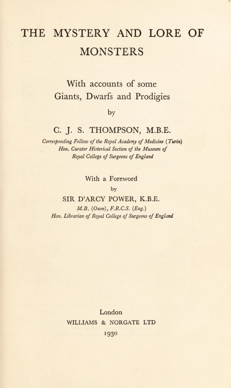 MONSTERS With accounts of some Giants, Dwarfs and Prodigies by C. J. S. THOMPSON, M.B.E. Corresponding Fellow of the Royal Academy of Medicine (Turin) Hon. Curator Historical Section of the Museum of Royal College of Surgeons of England With a Foreword by SIR D’ARCY POWER, K.B.E. M.B. (Oxon:), F.R.C.S. {Eng.) Hon. Librarian of Royal College of Surgeons of England London WILLIAMS & NORGATE LTD 193°