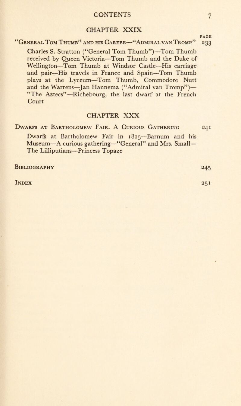 CHAPTER XXIX PAGE “General Tom Thumb’* and his Career—“Admiral van Tromp” 233 Charles S. Stratton (“General Tom Thumb”)—Tom Thumb received by Queen Victoria—Tom Thumb and the Duke of Wellington—Tom Thumb at Windsor Castle—His carriage and pair—His travels in France and Spain—Tom Thumb plays at the Lyceum—Tom Thumb, Commodore Nutt and the Warrens—Jan Hannema (“Admiral van Tromp”)— “The Aztecs”—Richebourg, the last dwarf at the French Court CHAPTER XXX Dwarfs at Bartholomew Fair. A Curious Gathering 241 Dwarfs at Bartholomew Fair in 1825—Barnum and his Museum—A curious gathering—“General” and Mrs. Small— The Lilliputians—Princess Topaze Bibliography 245 Index 251