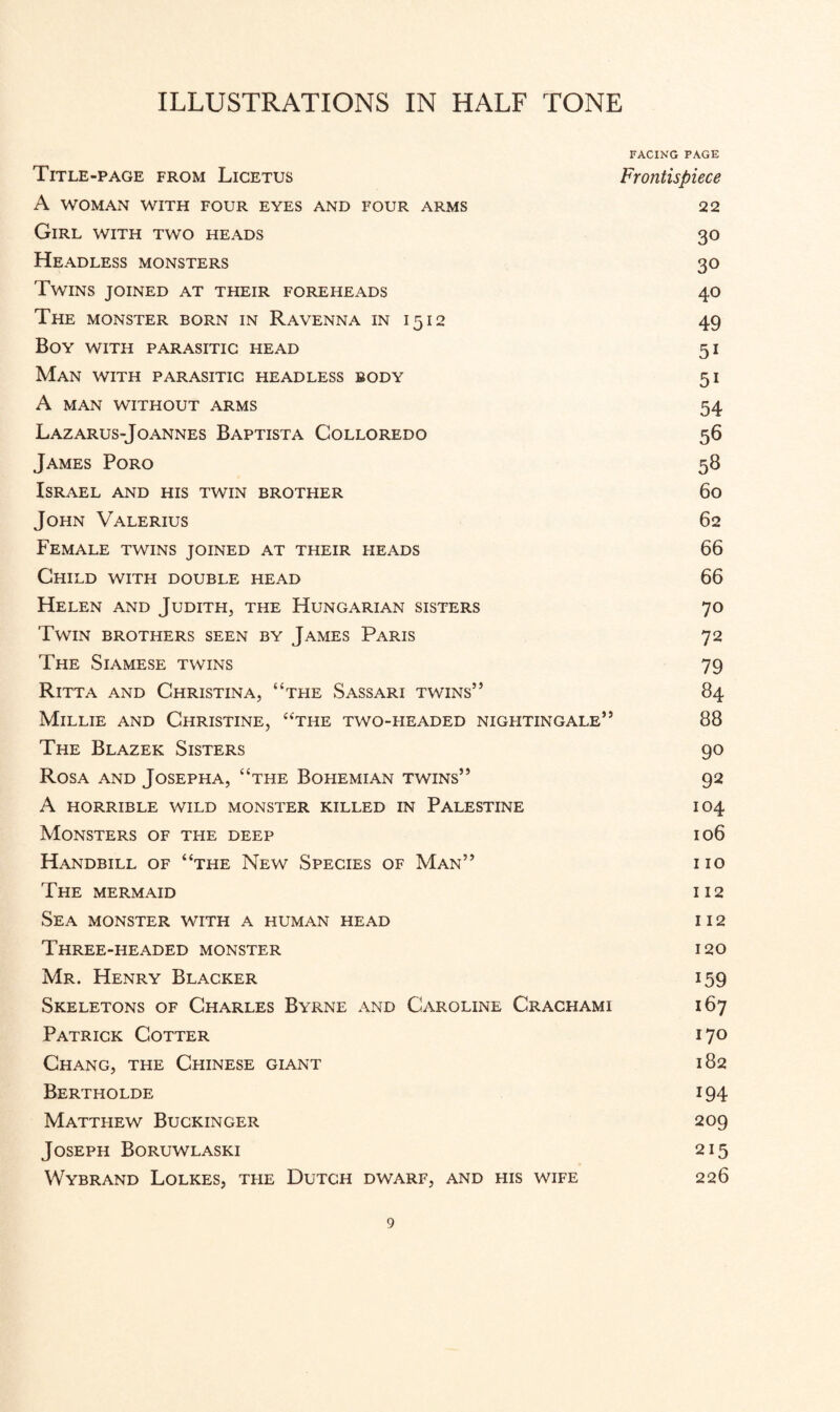 FACING PAGE Title-page from Licetus Frontispiece A WOMAN WITH FOUR EYES AND FOUR ARMS 22 Girl with two heads 30 Headless monsters 30 Twins joined at their foreheads 40 The monster born in Ravenna in 1512 49 Boy with parasitic head 51 Man with parasitic headless body 51 A MAN WITHOUT ARMS 54 Lazarus-Joannes Baptista Colloredo 56 James Poro 58 Israel and his twin brother 60 John Valerius 62 Female twins joined at their heads 66 Child with double head 66 Helen and Judith, the Hungarian sisters 70 Twin brothers seen by James Paris 72 The Siamese twins 79 Ritta and Christina, “the Sassari twins” 84 Millie and Christine, “the two-headed nigfitingale” 88 The Blazer Sisters 90 Rosa and Josepha, “the Bohemian twins” 92 A horrible wild monster killed in Palestine 104 Monsters of the deep 106 Handbill of “the New Species of Man” no The mermaid 112 Sea monster with a human head i i 2 Three-headed monster 120 Mr. Henry Blacker 159 Skeletons of Charles Byrne and Caroline Crachami 167 Patrick Cotter i 7° Chang, the Chinese giant 182 Bertholde i94 Matthew Buckinger 209 Joseph Boruwlaski 215 Wybrand Lolkes, tfie Dutch dwarf, and his wife 226