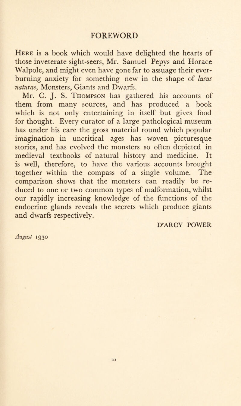 FOREWORD Here is a book which would have delighted the hearts of those inveterate sight-seers, Mr. Samuel Pepys and Horace Walpole, and might even have gone far to assuage their ever¬ burning anxiety for something new in the shape of lusus naturae, Monsters, Giants and Dwarfs. Mr. C. J. S. Thompson has gathered his accounts of them from many sources, and has produced a book which is not only entertaining in itself but gives food for thought. Every curator of a large pathological museum has under his care the gross material round which popular imagination in uncritical ages has woven picturesque stories, and has evolved the monsters so often depicted in medieval textbooks of natural history and medicine. It is well, therefore, to have the various accounts brought together within the compass of a single volume. The comparison shows that the monsters can readily be re¬ duced to one or two common types of malformation, whilst our rapidly increasing knowledge of the functions of the endocrine glands reveals the secrets which produce giants and dwarfs respectively. D’ARCY POWER August 1930