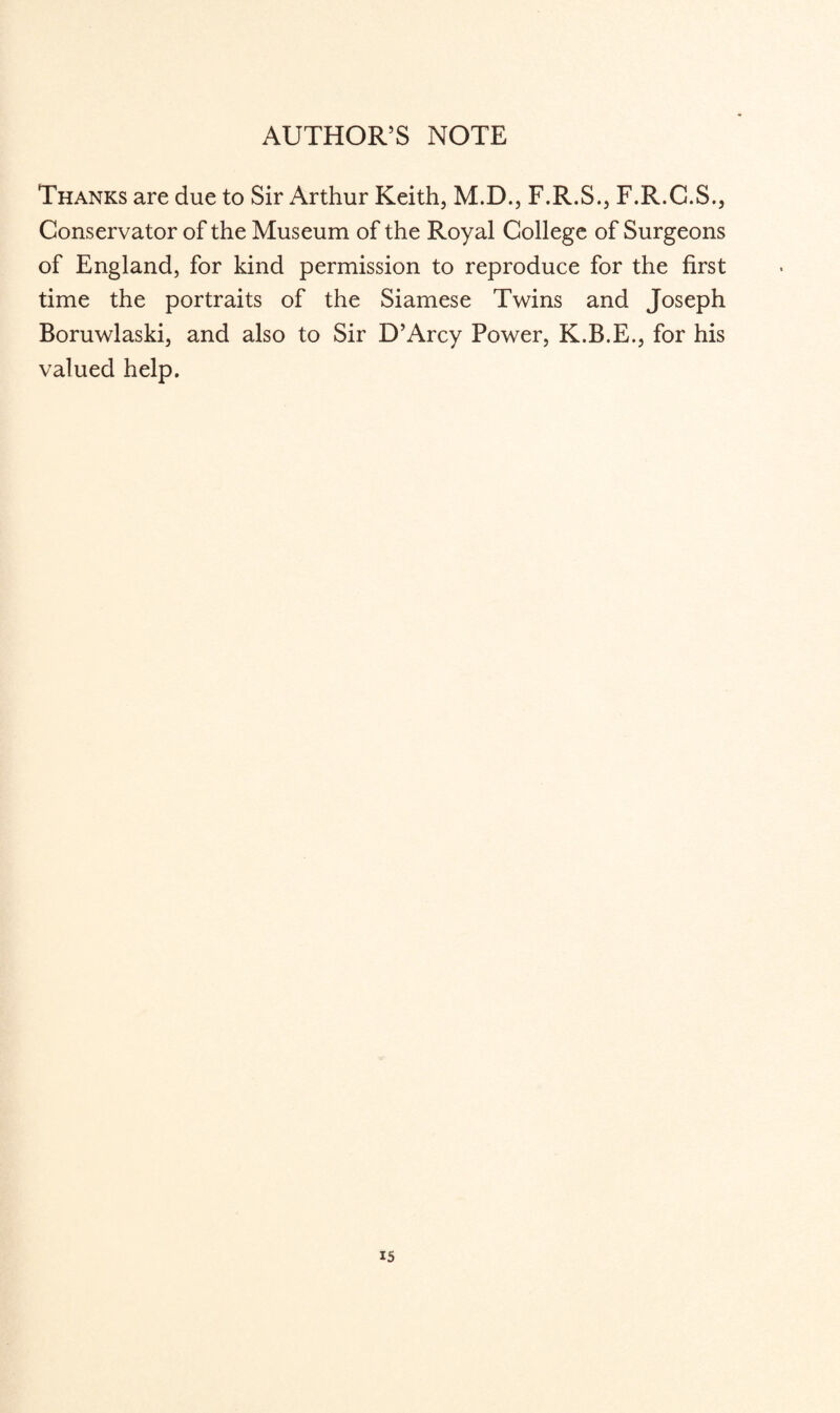 AUTHOR’S NOTE Thanks are due to Sir Arthur Keith, M.D., F.R.S., F.R.C.S., Conservator of the Museum of the Royal College of Surgeons of England, for kind permission to reproduce for the first time the portraits of the Siamese Twins and Joseph Boruwlaski, and also to Sir D’Arcy Power, K.B.E., for his valued help.