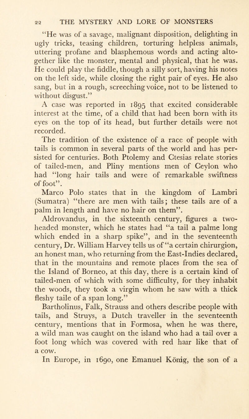 “He was of a savage, malignant disposition, delighting in ugly tricks, teasing children, torturing helpless animals, uttering profane and blasphemous words and acting alto¬ gether like the monster, mental and physical, that he was. He could play the fiddle, though a silly sort, having his notes on the left side, while closing the right pair of eyes. He also sang, but in a rough, screeching voice, not to be listened to without disgust.” A case was reported in 1895 that excited considerable interest at the time, of a child that had been born with its eyes on the top of its head, but further details were not recorded. The tradition of the existence of a race of people with tails is common in several parts of the world and has per¬ sisted for centuries. Both Ptolemy and Ctesias relate stories of tailed-men, and Pliny mentions men of Ceylon who had “long hair tails and were of remarkable swiftness of foot”. Marco Polo states that in the kingdom of Lambri (Sumatra) “there are men with tails; these tails are of a palm in length and have no hair on them”. Aldrovandus, in the sixteenth century, figures a two- headed monster, which he states had “a tail a palme long which ended in a sharp spike”, and in the seventeenth century, Dr. William Harvey tells us of “a certain chirurgion, an honest man, who returning from the East-Indies declared, that in the mountains and remote places from the sea of the Island of Borneo, at this day, there is a certain kind of tailed-men of which with some difficulty, for they inhabit the woods, they took a virgin whom he saw with a thick fleshy taile of a span long.” Bartholinus, Falk, Strauss and others describe people with tails, and Struys, a Dutch traveller in the seventeenth century, mentions that in Formosa, when he was there, a wild man was caught on the island who had a tail over a foot long which was covered with red hair like that of a cow. In Europe, in 1690, one Emanuel Konig, the son of a