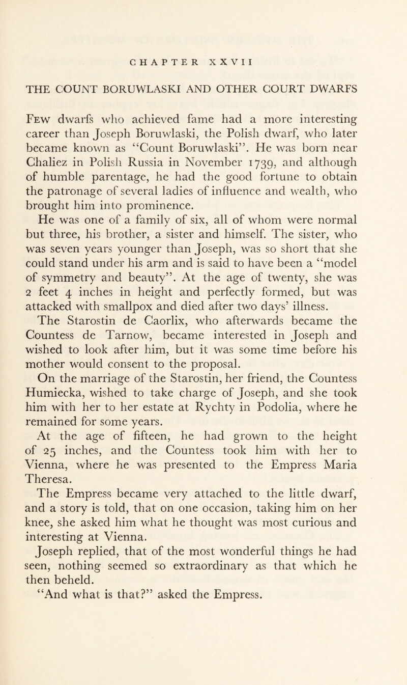 THE COUNT BORUWLASKI AND OTHER COURT DWARFS Few dwarfs who achieved fame had a more interesting career than Joseph Boruwlaski, the Polish dwarf, who later became known as “Count Boruwlaski5’. He was born near Chaliez in Polish Russia in November 1739, and although of humble parentage, he had the good fortune to obtain the patronage of several ladies of influence and wealth, who brought him into prominence. He was one of a family of six, all of whom were normal but three, his brother, a sister and himself. The sister, who was seven years younger than Joseph, was so short that she could stand under his arm and is said to have been a “model of symmetry and beauty”. At the age of twenty, she was 2 feet 4 inches in height and perfectly formed, but was attacked with smallpox and died after two days’ illness. The Starostin de Caorlix, who afterwards became the Countess de Tarnow, became interested in Joseph and wished to look after him, but it was some time before his mother would consent to the proposal. On the marriage of the Starostin, her friend, the Countess Humiecka, wished to take charge of Joseph, and she took him with her to her estate at Rychty in Podolia, where he remained for some years. At the age of fifteen, he had grown to the height of 25 inches, and the Countess took him with her to Vienna, where he was presented to the Empress Maria Theresa. The Empress became very attached to the little dwarf, and a story is told, that on one occasion, taking him on her knee, she asked him what he thought was most curious and interesting at Vienna. Joseph replied, that of the most wonderful things he had seen, nothing seemed so extraordinary as that which he then beheld. “And what is that?” asked the Empress.