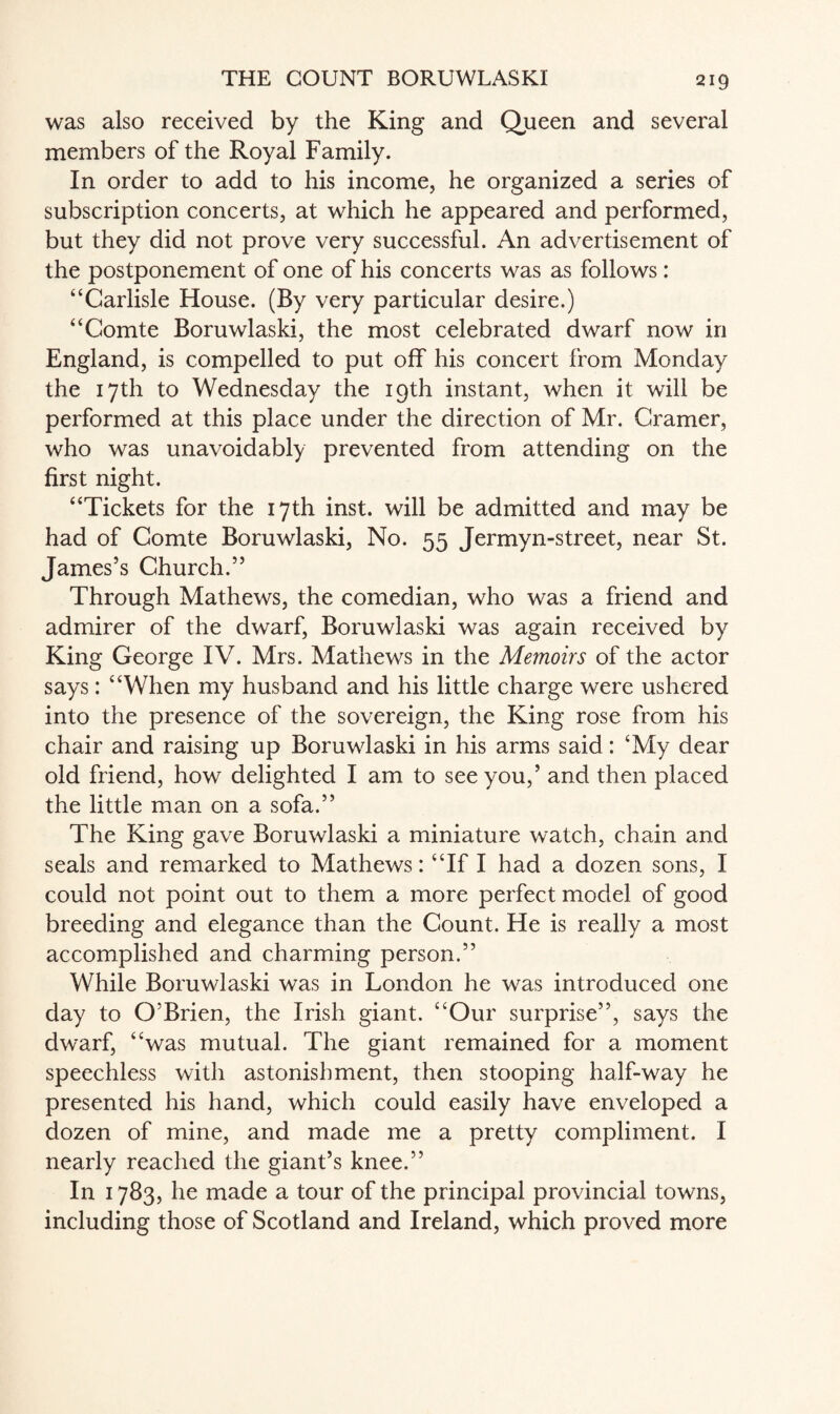 was also received by the King and Queen and several members of the Royal Family. In order to add to his income, he organized a series of subscription concerts, at which he appeared and performed, but they did not prove very successful. An advertisement of the postponement of one of his concerts was as follows: “Carlisle House. (By very particular desire.) “Comte Boruwlaski, the most celebrated dwarf now in England, is compelled to put off his concert from Monday the 17th to Wednesday the 19th instant, when it will be performed at this place under the direction of Mr. Cramer, who was unavoidably prevented from attending on the first night. “Tickets for the 17th inst. will be admitted and may be had of Comte Boruwlaski, No. 55 Jermyn-street, near St. James’s Church.” Through Mathews, the comedian, who was a friend and admirer of the dwarf, Boruwlaski was again received by King George IV. Mrs. Mathews in the Memoirs of the actor says: “When my husband and his little charge were ushered into the presence of the sovereign, the King rose from his chair and raising up Boruwlaski in his arms said: ‘My dear old friend, how delighted I am to see you,’ and then placed the little man on a sofa.” The King gave Boruwlaski a miniature watch, chain and seals and remarked to Mathews: “If I had a dozen sons, I could not point out to them a more perfect model of good breeding and elegance than the Count. He is really a most accomplished and charming person.” While Boruwlaski was in London he was introduced one day to O’Brien, the Irish giant. “Our surprise”, says the dwarf, “was mutual. The giant remained for a moment speechless with astonishment, then stooping half-way he presented his hand, which could easily have enveloped a dozen of mine, and made me a pretty compliment. I nearly reached the giant’s knee.” In 1783, he made a tour of the principal provincial towns, including those of Scotland and Ireland, which proved more