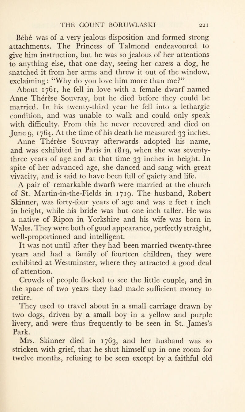 Bebe was of a very jealous disposition and formed strong attachments. The Princess of Talmond endeavoured to give him instruction, but he was so jealous of her attentions to anything else, that one day, seeing her caress a dog, he snatched it from her arms and threw it out of the window, exclaiming: “Why do you love him more than me?” About 1761, he fell in love with a female dwarf named Anne Therese Souvray, but he died before they could be married. In his twenty-third year he fell into a lethargic condition, and was unable to walk and could only speak with difficulty. From this he never recovered and died on June 9, 1764. At the time of his death he measured 33 inches. Anne Therese Souvray afterwards adopted his name, and was exhibited in Paris in 1819, when she was seventy- three years of age and at that time 33 inches in height. In spite of her advanced age, she danced and sang with great vivacity, and is said to have been full of gaiety and life. A pair of remarkable dwarfs were married at the church of St. Martin-in-the-Fields in 1719. The husband, Robert Skinner, was forty-four years of age and was 2 feet 1 inch in height, while his bride was but one inch taller. He was a native of Ripon in Yorkshire and his wife was born in Wales. They were both of good appearance, perfectly straight, well-proportioned and intelligent. It was not until after they had been married twenty-three years and had a family of fourteen children, they were exhibited at Westminster, where they attracted a good deal of attention. Crowds of people flocked to see the little couple, and in the space of two years they had made sufficient money to retire. They used to travel about in a small carriage drawn by two dogs, driven by a small boy in a yellow and purple livery, and were thus frequently to be seen in St. James’s Park. Mrs. Skinner died in 1763, and her husband was so stricken with grief, that he shut himself up in one room for twelve months, refusing to be seen except by a faithful old