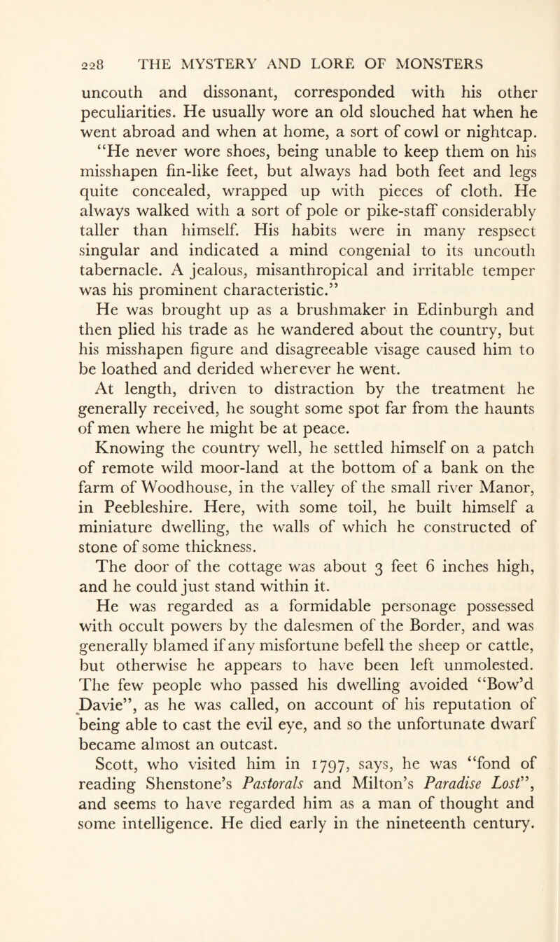 uncouth and dissonant, corresponded with his other peculiarities. He usually wore an old slouched hat when he went abroad and when at home, a sort of cowl or nightcap. “He never wore shoes, being unable to keep them on his misshapen fin-like feet, but always had both feet and legs quite concealed, wrapped up with pieces of cloth. He always walked with a sort of pole or pike-staff considerably taller than himself. His habits were in many respsect singular and indicated a mind congenial to its uncouth tabernacle. A jealous, misanthropical and irritable temper was his prominent characteristic.55 He was brought up as a brushmaker in Edinburgh and then plied his trade as he wandered about the country, but his misshapen figure and disagreeable visage caused him to be loathed and derided wherever he went. At length, driven to distraction by the treatment he generally received, he sought some spot far from the haunts of men where he might be at peace. Knowing the country well, he settled himself on a patch of remote wild moor-land at the bottom of a bank on the farm of Woodhouse, in the valley of the small river Manor, in Peebleshire. Here, with some toil, he built himself a miniature dwelling, the walls of which he constructed of stone of some thickness. The door of the cottage was about 3 feet 6 inches high, and he could just stand within it. He was regarded as a formidable personage possessed with occult powers by the dalesmen of the Border, and was generally blamed if any misfortune befell the sheep or cattle, but otherwise he appears to have been left unmolested. The few people who passed his dwelling avoided “Bow’d Davie55, as he was called, on account of his reputation of being able to cast the evil eye, and so the unfortunate dwarf became almost an outcast. Scott, who visited him in 1797, says, he was “fond of reading Shenstone’s Pastorals and Milton’s Paradise Lost”, and seems to have regarded him as a man of thought and some intelligence. He died early in the nineteenth century.