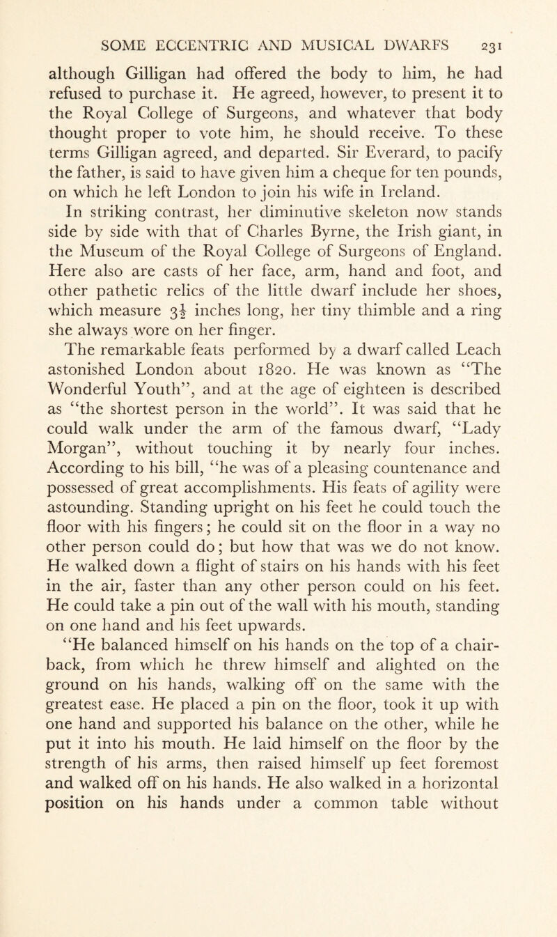 although Gilligan had offered the body to him, he had refused to purchase it. He agreed, however, to present it to the Royal College of Surgeons, and whatever that body thought proper to vote him, he should receive. To these terms Gilligan agreed, and departed. Sir Everard, to pacify the father, is said to have given him a cheque for ten pounds, on which he left London to join his wife in Ireland. In striking contrast, her diminutive skeleton now stands side by side with that of Charles Byrne, the Irish giant, in the Museum of the Royal College of Surgeons of England. Here also are casts of her face, arm, hand and foot, and other pathetic relics of the little dwarf include her shoes, which measure 3J inches long, her tiny thimble and a ring she always wore on her finger. The remarkable feats performed by a dwarf called Leach astonished London about 1820. He was known as “The Wonderful Youth”, and at the age of eighteen is described as “the shortest person in the world”. It was said that he could walk under the arm of the famous dwarf, “Lady Morgan”, without touching it by nearly four inches. According to his bill, “he was of a pleasing countenance and possessed of great accomplishments. His feats of agility were astounding. Standing upright on his feet he could touch the floor with his fingers; he could sit on the floor in a way no other person could do; but how that was we do not know. He walked down a flight of stairs on his hands with his feet in the air, faster than any other person could on his feet. He could take a pin out of the wall with his mouth, standing on one hand and his feet upwards. “He balanced himself on his hands on the top of a chair- back, from which he threw himself and alighted on the ground on his hands, walking off on the same with the greatest ease. He placed a pin on the floor, took it up with one hand and supported his balance on the other, while he put it into his mouth. He laid himself on the floor by the strength of his arms, then raised himself up feet foremost and walked off on his hands. He also walked in a horizontal position on his hands under a common table without