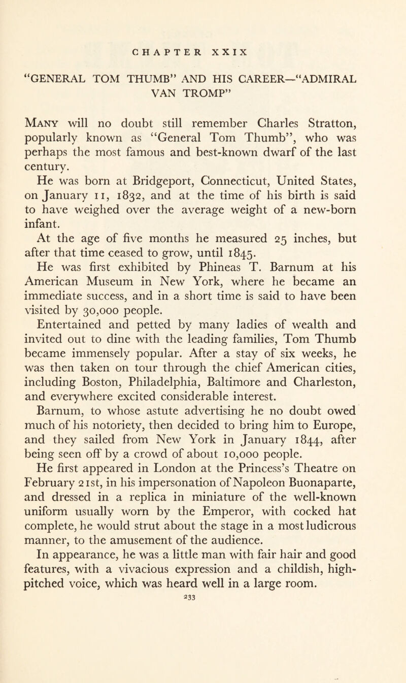 CHAPTER XXIX “GENERAL TOM THUMB” AND HIS CAREER—“ADMIRAL VAN TROMP” Many will no doubt still remember Charles Stratton, popularly known as “General Tom Thumb”, who was perhaps the most famous and best-known dwarf of the last century. He was born at Bridgeport, Connecticut, United States, on January n, 1832, and at the time of his birth is said to have weighed over the average weight of a new-born infant. At the age of five months he measured 25 inches, but after that time ceased to grow, until 1845. He was first exhibited by Phineas T. Barnum at his American Museum in New York, where he became an immediate success, and in a short time is said to have been visited by 30,000 people. Entertained and petted by many ladies of wealth and invited out to dine with the leading families, Tom Thumb became immensely popular. After a stay of six weeks, he was then taken on tour through the chief American cities, including Boston, Philadelphia, Baltimore and Charleston, and everywhere excited considerable interest. Barnum, to whose astute advertising he no doubt owed much of his notoriety, then decided to bring him to Europe, and they sailed from New York in January 1844, after being seen off by a crowd of about 10,000 people. He first appeared in London at the Princess’s Theatre on February 21st, in his impersonation of Napoleon Buonaparte, and dressed in a replica in miniature of the well-known uniform usually worn by the Emperor, with cocked hat complete, he would strut about the stage in a most ludicrous manner, to the amusement of the audience. In appearance, he was a little man with fair hair and good features, with a vivacious expression and a childish, high- pitched voice, which was heard well in a large room.
